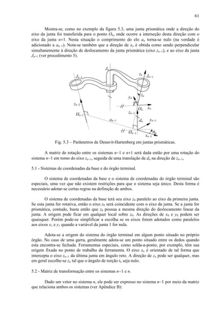 61
Mostra-se, como no exemplo da figura 5.3, uma junta prismática onde a direção do
eixo da junta foi transferida para o ponto On, onde ocorre a interseção desta direção com o
eixo da junta n+1. Nesta situação o comprimento do elo an torna-se nulo (na verdade é
adicionado a an−1). Nota-se também que a direção de xn é obtida como sendo perpendicular
simultanemente à direção de deslocamento da junta prismática (eixo zn−1), e ao eixo da junta
Jn+1 (ver procedimento 5).
Jn−1 Jn+1
Jn
zn−2
zn−1
zn
yn−1
xn
xn−1
yn
θn
dn
On
On−1
Hn−1
tn
an−1
Fig. 5.3 – Parâmetros de Denavit-Hartenberg em juntas prismáticas.
A matriz de rotação entre os sistemas n−1 e n+1 será dada então por uma rotação do
sistema n−1 em torno do eixo zn−1, seguida de uma translação de dn na direção de zn−1,
5.1 - Sistemas de coordenadas da base e do órgão terminal.
O sistema de coordenadas da base e o sistema de coordenadas do órgão terminal são
especiais, uma vez que não existem restrições para que o sistema seja único. Desta forma é
necessário adotar-se certas regras na definição de ambos.
O sistema de coordenadas da base terá seu eixo z0 paralelo ao eixo da primeira junta.
Se esta junta for rotativa, então o eixo z0 será coincidente com o eixo da junta. Se a junta for
prismática, contudo, basta então que z0 possua a mesma direção do deslocamento linear da
junta. A origem pode ficar em qualquer local sobre z0. As direções de x0 e y0 podem ser
quaisquer. Porém pode-se simplificar a escolha se os eixos forem adotados como paralelos
aos eixos x1 e y1 quando a variável da junta 1 for nula.
Adota-se a origem do sistema do órgão terminal em algum ponto situado no próprio
órgão. No caso de uma garra, geralmente adota-se um ponto situado entre os dedos quando
esta encontra-se fechada. Ferramentas especiais, como solda-a-ponto, por exemplo, têm sua
origem fixada no ponto de trabalho da ferramenta. O eixo xn é orientado de tal forma que
intercepta o eixo zn−1 da última junta em ângulo reto. A direção de zn pode ser qualquer, mas
em geral escolhe-se zn tal que o ângulo de torção tn seja nulo.
5.2 - Matriz de transformação entre os sistemas n−1 e n.
Dado um vetor no sistema n, ele pode ser expresso no sistema n−1 por meio da matriz
que relaciona ambos os sistemas (ver Apêndice B):
 
