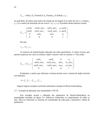 62
1, Rot( , ) Trans(0, 0, ) Trans( , 0, 0) Rot( , )n n n n n nT z d a x t− = θ ,
no qual Rot(i, θ) indica uma matriz de rotação de um ângulo θ ao redor do eixo i, e Trans(sx,
sy, sz) é a matriz de translação de um vetor s = (sx, sy, sz). O produto destas matrizes resulta:
1,
cos sen cos sen sen cos
sen cos cos cos sen sen
0 sen cos
0 0 0 1
n n n n n n n
n n n n n n n
n n
n n n
t t a
t t a
T
t t d
−
θ − θ θ θ 
 
θ θ − θ θ =
 
  
 
,
Ou seja:
1 1,n n n nv T v− −=
As matrizes de transformação indicadas são todas geométricas. A matriz inversa, que
permite expressar um vetor no sistema n dado o mesmo vetor no sistema n−1 fica então:
1
, 1 1,
cos sen 0
sen cos cos cos sen sen
sen sen cos sen cos cos
0 0 0 1
n n n
n n n n n n n
n n n n
n n n n n n n
a
t t t d t
T T
t t t d t
−
− −
θ θ − 
 
− θ θ − = =
 θ − θ −
  
 
,
Finalmente, a matriz que relaciona o sistema da base com o sistema do órgão terminal
será dada por:
1, 2 2, 3 2, 1 1,n n n nA T T T T− − −= ⋯
Seguem alguns exemplos resolvidos utilizando a notação de Denavit-Hartenberg.
5.3 – Exemplo de aplicação num manipulador VVR:VR.
Este exemplo mostra a obtenção dos parâmetros de Denavit-Hartenberg no
manipulador mostrado na figura 5.4. Admite-se conhecidos os comprimentos de todos os
elos.. Deve-se relacionar os sistemas de coordenadas de cada junta e preencher a tabela de
parâmetros.
 