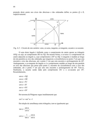 66
projeção deste ponto nos eixos das abscissas e das ordenadas define os pontos Q e R,
respectivamente.
α
1
cosα
senα
tanα
cotα
Q
P
R
O T
S V
U
α
Fig. A.3 – Círculo de raio unitário: seno, co-seno, tangente, co-tangente, secante e co-secante.
O seno deste ângulo é definido como o comprimento do cateto oposto ao triângulo
OPQ, ou seja, ao comprimento RO ou PQ. Da mesma forma, o co-seno é o comprimento do
cateto adjacente ao ângulo α, cujo comprimento é RP ou OQ. A tangente é medida ao longo
da reta paralela ao eixo das ordenadas que tangencia a circunferência no ponto T em que esta
encontra o eixo das abscissas, até o ponto U em que esta encontra o prolongamento de OP.
Analogamente, a co-tangente do ângulo α é o comprimento medido ao longo da reta paralela
ao eixo das abscissas que passa pelo ponto S, encontro da circunferência com o eixo das
ordenadas, até o ponto V em que esta reta encontra o prolongamento de OP. Tem-se,
finalmente, a secante sendo dada pelo comprimento OU e a co-secante por OV.
Resumidamente,
sen
cos
tan
cot
sec
csc
OQ
OR
TU
SV
OU
OV
α =
α =
α =
α =
α =
α =
Do teorema de Pitágoras segue imediatamente que
2 2
cos sen 1α + α =
Da relação de semelhança entre triângulos, tem-se igualmente que
sen
tan
cos
α
α =
α
,
1 cos
cot
tan sen
α
α = =
α α
 