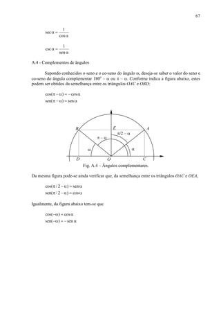 67
1
sec
cos
α =
α
1
csc
sen
α =
α
A.4 - Complementos de ângulos
Supondo conhecidos o seno e o co-seno do ângulo α, deseja-se saber o valor do seno e
co-seno do ângulo complementar 180o
– α ou π – α. Conforme indica a figura abaixo, estes
podem ser obtidos da semelhança entre os triângulos OAC e OBD:
cos( ) cos
sen( ) sen
π − α = − α
π − α = α
α
O
AB
π – α
D C
α
π/2 – α
E
Fig. A.4 – Ângulos complementares.
Da mesma figura pode-se ainda verificar que, da semelhança entre os triângulos OAC e OEA,
cos( / 2 ) sen
sen( / 2 ) cos
π − α = α
π − α = α
Igualmente, da figura abaixo tem-se que
cos( ) cos
sen( ) sen
−α = α
−α = − α
 