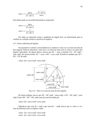 69
2
2
sen 1 cos
tan
cos1 sen
α − α
α = ± = ±
α− α
.
Esta última pode ser invertida fornecendo as expressões
2
2
tan
sen
1 tan
1
cos
1 tan
α
α = ±
+ α
α = ±
+ α
Em todas as expressões acima o quadrante do ângulo deve ser determinado para se
verificar se a solução correta é a positiva ou negativa.
A.5 - Soma e diferença de ângulos
Em geometria é comum a necessidade de se conhecer o seno ou o co-seno da soma de
dois ângulos. Pode-se relacionar o seno (ou o co-seno) da soma com os senos e co-senos dos
ângulos individuais. Na figura abaixo, nota-se que BC = senα e portanto FG = BC senβ =
senα senβ. Da mesma forma, OC = cosα e OG = cosα cosβ. Percebe-se também que OF =
OG – FG, de onde
cos( ) cos cos sen senα +β = α β − α β
α
β
cos(α+β)
cosα cosβ
β
senα senβ
O
A
B
C
senα cosβ
cosα senβ
sen(α+β)
D
E
F G
Fig. A.6 – Seno e co-seno da soma de dois ângulos
De forma análoga, tem-se que DE = BC cosβ = senα cosβ, e OE = OC senβ = cosα
senβ. Como OD = DE + OE, então seno da soma fica dado por
sen( ) sen cos cos senα +β = α β + α β
Sabendo-se que cos(–β) = cosβ e que sen(–β) = –senβ, tem-se que a o seno e o co-
seno da diferença entre os ângulos valem
cos( ) cos cos sen senα −β = α β + α β
sen( ) sen cos cos senα −β = α β − α β
 