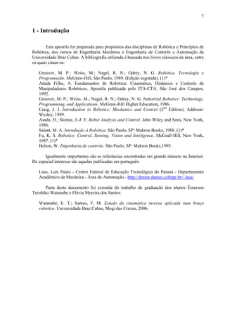 7
1 - Introdução
Esta apostila foi preparada para propósitos das disciplinas de Robótica e Princípios de
Robótica, dos cursos de Engenharia Mecânica e Engenharia de Controle e Automação da
Universidade Braz Cubas. A bibliografia utilizada é baseada nos livros clássicos da área, entre
os quais citam-se:
Groover, M. P.; Weiss, M.; Nagel, R. N.; Odrey, N. G. Robótica. Tecnologia e
Programação. McGraw-Hill, São Paulo, 1989. (Edição esgotada). (1)*
Adade Filho, A. Fundamentos de Robótica: Cinemática, Dinâmica e Controle de
Manipuladores Robóticos. Apostila publicada pelo ITA-CTA. São José dos Campos,
1992.
Groover, M. P.; Weiss, M.; Nagel, R. N.; Odrey, N. G. Industrial Robotics: Technology,
Programming, and Applications. McGraw-Hill Higher Education, 1986.
Craig, J. J. Introduction to Robotics: Mechanics and Control (2nd
Edition). Addison-
Wesley, 1989.
Asada, H.; Slotine, J.-J. E. Robot Analysis and Control. John Wiley and Sons, New York,
1986.
Salant, M. A. Introdução à Robótica. São Paulo, SP: Makron Books, 1988. (1)*
Fu, K. S. Robotics: Control, Sensing, Vision and Inteligence. McGrall-Hill, New York,
1987. (1)*
Bolton, W. Engenharia de controle. São Paulo, SP: Makron Books,1995.
Igualmente importantes são as referências encontradas em grande número na Internet.
De especial interesse são aquelas publicadas em português:
Laus, Luís Paulo - Centro Federal de Educação Tecnológica do Paraná - Departamento
Acadêmico de Mecânica - Área de Automação - http://dexter.damec.cefetpr.br/~laus/
Parte deste documento foi extraída do trabalho de graduação dos alunos Émerson
Teruhiko Watanabe e Flávia Moreira dos Santos:
Watanabe, E. T.; Santos, F. M. Estudo da cinemática inversa aplicada num braço
robótico. Universidade Braz Cubas, Mogi das Cruzes, 2006.
 