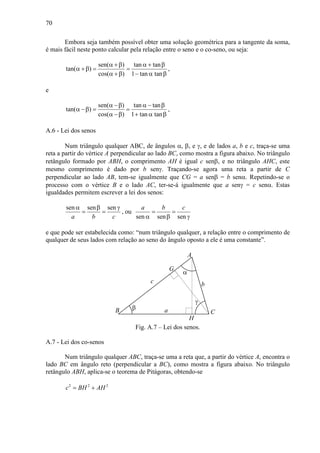 70
Embora seja também possível obter uma solução geométrica para a tangente da soma,
é mais fácil neste ponto calcular pela relação entre o seno e o co-seno, ou seja:
sen( ) tan tan
tan( )
cos( ) 1 tan tan
α +β α + β
α +β = =
α +β − α β
,
e
sen( ) tan tan
tan( )
cos( ) 1 tan tan
α −β α − β
α −β = =
α −β + α β
,
A.6 - Lei dos senos
Num triângulo qualquer ABC, de ângulos α, β, e γ, e de lados a, b e c, traça-se uma
reta a partir do vértice A perpendicular ao lado BC, como mostra a figura abaixo. No triângulo
retângulo formado por ABH, o comprimento AH é igual c senβ, e no triângulo AHC, este
mesmo comprimento é dado por b senγ. Traçando-se agora uma reta a partir de C
perpendicular ao lado AB, tem-se igualmente que CG = a senβ = b senα. Repetindo-se o
processo com o vértice B e o lado AC, ter-se-á igualmente que a senγ = c senα. Estas
igualdades permitem escrever a lei dos senos:
sen sen sen
a b c
α β γ
= = , ou
sen sen sen
a b c
= =
α β γ
e que pode ser estabelecida como: “num triângulo qualquer, a relação entre o comprimento de
qualquer de seus lados com relação ao seno do ângulo oposto a ele é uma constante”.
a
c b
A
CB
α
β
γ
H
G
Fig. A.7 – Lei dos senos.
A.7 - Lei dos co-senos
Num triângulo qualquer ABC, traça-se uma a reta que, a partir do vértice A, encontra o
lado BC em ângulo reto (perpendicular a BC), como mostra a figura abaixo. No triângulo
retângulo ABH, aplica-se o teorema de Pitágoras, obtendo-se
2 2 2
c BH AH= +
 