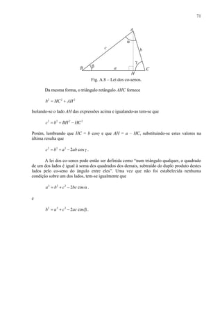 71
a
c b
A
CB
α
β
γ
H
Fig. A.8 – Lei dos co-senos.
Da mesma forma, o triângulo retângulo AHC fornece
2 2 2
b HC AH= +
Isolando-se o lado AH das expressões acima e igualando-as tem-se que
2 2 2 2
c b BH HC= + −
Porém, lembrando que HC = b cosγ e que AH = a – HC, substituindo-se estes valores na
última resulta que
2 2 2
2 cosc b a ab= + − γ .
A lei dos co-senos pode então ser definida como “num triângulo qualquer, o quadrado
de um dos lados é igual à soma dos quadrados dos demais, subtraído do duplo produto destes
lados pelo co-seno do ângulo entre eles”. Uma vez que não foi estabelecida nenhuma
condição sobre um dos lados, tem-se igualmente que
2 2 2
2 cosa b c bc= + − α .
e
2 2 2
2 cosb a c ac= + − β .
 