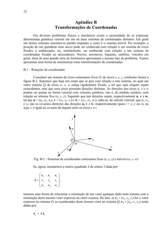 72
Apêndice B
Transformações de Coordenadas
Em diversos problemas físicos e mecânicos existe a necessidade de se expressar
determinada grandeza vetorial em um ou mais sistemas de coordenadas distintos. Em geral
um destes sistemas encontra-se parado enquanto o outro é o sistema móvel. Por exemplo, a
posição de um guindaste num navio pode ser conhecida com relação a um sistema de eixos
fixados à embarcação, ou, similarmente, ser conhecida com relação a um sistema de
coordenadas fixadas ao ancoradouro. Navios, aeronaves, foguetes, satélites, veículos em
geral, além de uma grande série de fenômenos apresentam o mesmo tipo de problema. Vamos
apresentar uma forma de sistematizar estas transformações de coordenadas.
B.1 – Rotações de coordenadas
Considere um sistema de eixos cartesianos fixos O, de eixos x, y, z, conforme ilustra a
figura B-1. Supomos que haja um corpo que se gira com relação a este sistema, no qual um
outro sistema Q de eixos u, v, w esteja rigidamente fixado, e tal que suas origens sejam
coincidentes, mas que seus eixos possuam direções distintas. As direções dos eixos u, v e w
podem ser postas na forma vetorial com versores unitários, isto é, de módulo unitário, com
relação ao sistema fixo (x, y, z). Supondo que tais direções sejam, respectivamente u, v e w,
tal que u = (ux, uy, uz), v = (vx, vy, vz) e w = (wx, wy, wz), sabe-se, do cálculo vetorial, que ui, vi,
e wi são os co-senos diretores das direções u, v e w, respectivamente (para i = x, y ou z), ou
seja, ci é igual ao co-seno do ângulo entre os eixos c e i.
x
z
y
w
v
u
Q
O
Fig. B-1 - Sistemas de coordenadas cartesianas fixas (x, y, z) e móveis (u, v, w)
Se, agora, montarmos a matriz quadrada A de ordem 3 dada por:
x y z
x y z
x y z
u u u
A v v v
w w w
 
 
=  
 
 
,
teremos uma forma de relacionar a orientação de um vetor qualquer dado num sistema com a
orientação deste mesmo vetor expresso no outro sistema. De fato, se ro = (rx, ry, rz) for o vetor
expresso no sistema O, as coordenadas deste mesmo vetor no sistema Q, rq = (ru, rv, rw) serão
dadas por:
q oA=r r
 