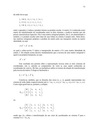 73
de onde tira-se que
u o x x y y z zr u r u r u r= ⋅ = + +u r
v o x x y y z zr v r v r v r= ⋅ = + +v r
u o x x y y z zr w r w r w r= ⋅ = + +w r
onde o operador (⋅) indica o produto interno ou produto escalar. A matriz A é conhecida como
matriz de transformação de coordenadas entre os dois sistemas, e pode-se mostrar que ela
possui características especiais. Ela é uma matriz ortogonal própria, isto é, seu determinante é
unitário, e o produto escalar entre duas de suas linhas ou coluna é sempre nulo. Além disso,
nas matrizes ortogonais próprias o produto da matriz pela sua transposta resulta na matriz
identidade, ou seja:
T T
A A A A= = I ,
no qual o sobre-escrito T indica a transposição da matriz e I é uma matriz identidade de
ordem 3. Da relação acima decorre imediatamente que a inversa de uma matriz ortogonal é
igual à sua própria transposta, ou seja:
T -1
A A=
Este resultado nos permite obter a representação inversa entre os dois sistemas de
coordenadas, isto é, calcular as componentes do vetor ro caso sejam conhecidas as
coordenadas do vetor rq. De fato, ao multiplicar ambos os termos da relação de transformação
pela inversa da matriz A chega-se facilmente a
1 T
o q qA A−
= =r r r
Conclui-se, também, que as direções dos eixos (x, y, z), quando representadas nos
sistema Q serão dadas respectivamente por x = (ux, vx, wx), y = (uy, vy, wy), e z = (uz, vz, wz).
Como regra geral tem-se, portanto, a relação:
x y z
O Q x y z
x y z
u u u
A v v v
w w w
−
  
  
= =   
   
   
u
v
w
,
ou
u v w x x x
Q O u v w y y y
u v w z z z
x x x u v w
A y y y u v w
z z z u v w
−
     
     
= = =     
     
     
x
y
z
,
sendo que AP-S efetua a transformação de um vetor de coordenadas no sistema P para o
sistema S: rs = AP-S rp.
 