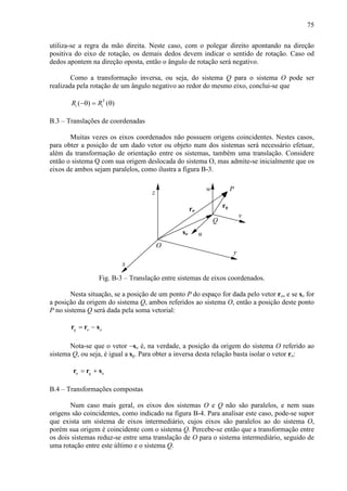 75
utiliza-se a regra da mão direita. Neste caso, com o polegar direito apontando na direção
positiva do eixo de rotação, os demais dedos devem indicar o sentido de rotação. Caso od
dedos apontem na direção oposta, então o ângulo de rotação será negativo.
Como a transformação inversa, ou seja, do sistema Q para o sistema O pode ser
realizada pela rotação de um ângulo negativo ao redor do mesmo eixo, conclui-se que
T
( ) ( )i iR R−θ = θ
B.3 – Translações de coordenadas
Muitas vezes os eixos coordenados não possuem origens coincidentes. Nestes casos,
para obter a posição de um dado vetor ou objeto num dos sistemas será necessário efetuar,
além da transformação de orientação entre os sistemas, também uma translação. Considere
então o sistema Q com sua origem deslocada do sistema O, mas admite-se inicialmente que os
eixos de ambos sejam paralelos, como ilustra a figura B-3.
x
z
y
w
v
u
Q
O
so
ro
rq
P
Fig. B-3 – Translação entre sistemas de eixos coordenados.
Nesta situação, se a posição de um ponto P do espaço for dada pelo vetor ro, e se so for
a posição da origem do sistema Q, ambos referidos ao sistema O, então a posição deste ponto
P no sistema Q será dada pela soma vetorial:
q o o= −r r s
Nota-se que o vetor −so é, na verdade, a posição da origem do sistema O referido ao
sistema Q, ou seja, é igual a sq. Para obter a inversa desta relação basta isolar o vetor ro:
o q o= +r r s
B.4 – Transformações compostas
Num caso mais geral, os eixos dos sistemas O e Q não são paralelos, e nem suas
origens são coincidentes, como indicado na figura B-4. Para analisar este caso, pode-se supor
que exista um sistema de eixos intermediário, cujos eixos são paralelos ao do sistema O,
porém sua origem é coincidente com o sistema Q. Percebe-se então que a transformação entre
os dois sistemas reduz-se entre uma translação de O para o sistema intermediário, seguido de
uma rotação entre este último e o sistema Q.
 