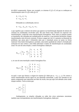 77
de difícil compreensão. Sejam, por exemplo, os sistemas O, Q e R, tal que se conheçam as
transformações entre O e Q e entre Q e R:
q O Q o qA −= +r r s
r Q R q rA −= +r r s .
Efetuando-se a substituição, tem-se:
r Q R O Q o Q R q rA A A− − −= + +r r s s ,
o que significa que o número de termos que aparece na transformação depende do número de
sistemas de coordenadas envolvidos nela. Há uma forma mais eficiente de expressar tais
transformações, conhecida como transformações homogêneas. Nela, tanto as rotações quanto
as translações são efetuadas por multiplicações de matrizes, o que permite facilmente compor
transformações entre diversos sistemas. O preço a pagar por isto é o aumento na dimensão do
problema, que passa para 4 dimensões para que a translação possa ser posta na forma
matricial. Uma matriz homogênea é, portanto, uma matriz quadrada de ordem 4, formada pelo
acréscimo de uma coluna e uma linha adicionais à matriz de transformação de coordenadas
usual. No caso de uma rotação, a matriz homogênea é dada por:
0
0 0
0 1 0
0 0 0 1
x y z
O Q x y z
O Q
x y z
u u u
A v v v
R
w w w
−
−
 
 
   = =    
  
 
,
e, no caso de uma translação a matriz homogênea fica:
1 0 0
0 1 0
( )
0 1 0 0 1
0 0 0 1
x
o y
o
z
s
s
T
s
− 
 
− −   = =   − 
  
 
I s
s ,
na qual o vetor que fornece a origem do sistema Q é dado por so = (sx, sy, sz). Os vetores a
serem transformados devem agora ter sua dimensão aumentada, e para isto introduz-se um
quarto componente que representa um fator de escala, mas que aqui será adotado como sendo
sempre unitário. Tem-se assim que:
1
1
x
y
z
r
r
r
 
 
   = =    
  
 
r
r
Analogamente, as rotações efetuadas ao redor dos eixos cartesianos encontram
também suas correspondentes nas transformações homogêneas, dadas por:
 