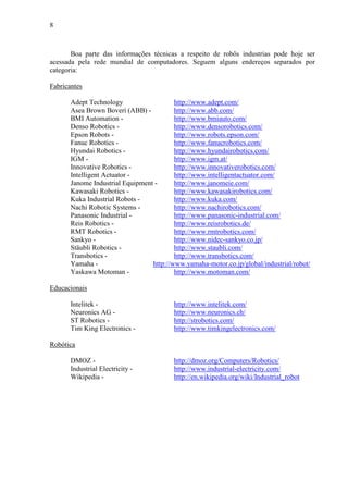 8
Boa parte das informações técnicas a respeito de robôs industrias pode hoje ser
acessada pela rede mundial de computadores. Seguem alguns endereços separados por
categoria:
Fabricantes
Adept Technology http://www.adept.com/
Asea Brown Boveri (ABB) - http://www.abb.com/
BMI Automation - http://www.bmiauto.com/
Denso Robotics - http://www.densorobotics.com/
Epson Robots - http://www.robots.epson.com/
Fanuc Robotics - http://www.fanucrobotics.com/
Hyundai Robotics - http://www.hyundairobotics.com/
IGM - http://www.igm.at/
Innovative Robotics - http://www.innovativerobotics.com/
Intelligent Actuator - http://www.intelligentactuator.com/
Janome Industrial Equipment - http://www.janomeie.com/
Kawasaki Robotics - http://www.kawasakirobotics.com/
Kuka Industrial Robots - http://www.kuka.com/
Nachi Robotic Systems - http://www.nachirobotics.com/
Panasonic Industrial - http://www.panasonic-industrial.com/
Reis Robotics - http://www.reisrobotics.de/
RMT Robotics - http://www.rmtrobotics.com/
Sankyo - http://www.nidec-sankyo.co.jp/
Stäubli Robotics - http://www.staubli.com/
Transbotics - http://www.transbotics.com/
Yamaha - http://www.yamaha-motor.co.jp/global/industrial/robot/
Yaskawa Motoman - http://www.motoman.com/
Educacionais
Intelitek - http://www.intelitek.com/
Neuronics AG - http://www.neuronics.ch/
ST Robotics - http://strobotics.com/
Tim King Electronics - http://www.timkingelectronics.com/
Robótica
DMOZ - http://dmoz.org/Computers/Robotics/
Industrial Electricity - http://www.industrial-electricity.com/
Wikipedia - http://en.wikipedia.org/wiki/Industrial_robot
 