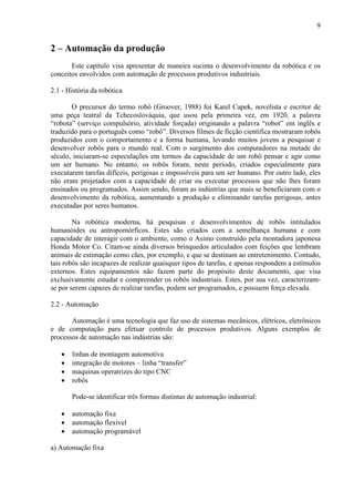 9
2 – Automação da produção
Este capítulo visa apresentar de maneira sucinta o desenvolvimento da robótica e os
conceitos envolvidos com automação de processos produtivos industriais.
2.1 - História da robótica
O precursor do termo robô (Groover, 1988) foi Karel Capek, novelista e escritor de
uma peça teatral da Tchecoslováquia, que usou pela primeira vez, em 1920, a palavra
“robota” (serviço compulsório, atividade forçada) originando a palavra “robot” em inglês e
traduzido para o português como “robô”. Diversos filmes de ficção cientifica mostraram robôs
produzidos com o comportamento e a forma humana, levando muitos jovens a pesquisar e
desenvolver robôs para o mundo real. Com o surgimento dos computadores na metade do
século, iniciaram-se especulações em termos da capacidade de um robô pensar e agir como
um ser humano. No entanto, os robôs foram, neste período, criados especialmente para
executarem tarefas difíceis, perigosas e impossíveis para um ser humano. Por outro lado, eles
não eram projetados com a capacidade de criar ou executar processos que não lhes foram
ensinados ou programados. Assim sendo, foram as indústrias que mais se beneficiaram com o
desenvolvimento da robótica, aumentando a produção e eliminando tarefas perigosas, antes
executadas por seres humanos.
Na robótica moderna, há pesquisas e desenvolvimentos de robôs intitulados
humanóides ou antropomórficos. Estes são criados com a semelhança humana e com
capacidade de interagir com o ambiente, como o Asimo construído pela montadora japonesa
Honda Motor Co. Citam-se ainda diversos brinquedos articulados com feições que lembram
animais de estimação como cães, por exemplo, e que se destinam ao entretenimento. Contudo,
tais robôs são incapazes de realizar quaisquer tipos de tarefas, e apenas respondem a estímulos
externos. Estes equipamentos não fazem parte do propósito deste documento, que visa
exclusivamente estudar e compreender os robôs industriais. Estes, por sua vez, caracterizam-
se por serem capazes de realizar tarefas, podem ser programados, e possuem força elevada.
2.2 - Automação
Automação é uma tecnologia que faz uso de sistemas mecânicos, elétricos, eletrônicos
e de computação para efetuar controle de processos produtivos. Alguns exemplos de
processos de automação nas indústrias são:
• linhas de montagem automotiva
• integração de motores – linha “transfer”
• maquinas operatrizes do tipo CNC
• robôs
Pode-se identificar três formas distintas de automação industrial:
• automação fixa
• automação flexível
• automação programável
a) Automação fixa
 