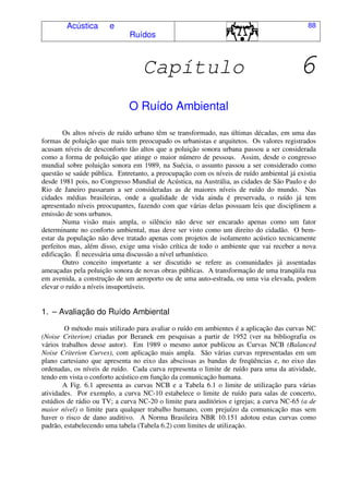 Acústica e
Ruídos
88
Capítulo 6
O Ruído Ambiental
Os altos níveis de ruído urbano têm se transformado, nas últimas décadas, em uma das
formas de poluição que mais tem preocupado os urbanistas e arquitetos. Os valores registrados
acusam níveis de desconforto tão altos que a poluição sonora urbana passou a ser considerada
como a forma de poluição que atinge o maior número de pessoas. Assim, desde o congresso
mundial sobre poluição sonora em 1989, na Suécia, o assunto passou a ser considerado como
questão se saúde pública. Entretanto, a preocupação com os níveis de ruído ambiental já existia
desde 1981 pois, no Congresso Mundial de Acústica, na Austrália, as cidades de São Paulo e do
Rio de Janeiro passaram a ser consideradas as de maiores níveis de ruído do mundo. Nas
cidades médias brasileiras, onde a qualidade de vida ainda é preservada, o ruído já tem
apresentado níveis preocupantes, fazendo com que várias delas possuam leis que disciplinem a
emissão de sons urbanos.
Numa visão mais ampla, o silêncio não deve ser encarado apenas como um fator
determinante no conforto ambiental, mas deve ser visto como um direito do cidadão. O bem-
estar da população não deve tratado apenas com projetos de isolamento acústico tecnicamente
perfeitos mas, além disso, exige uma visão crítica de todo o ambiente que vai receber a nova
edificação. É necessária uma discussão a nível urbanístico.
Outro conceito importante a ser discutido se refere as comunidades já assentadas
ameaçadas pela poluição sonora de novas obras públicas. A transformação de uma tranqüila rua
em avenida, a construção de um aeroporto ou de uma auto-estrada, ou uma via elevada, podem
elevar o ruído a níveis insuportáveis.
1. – Avaliação do Ruído Ambiental
O método mais utilizado para avaliar o ruído em ambientes é a aplicação das curvas NC
(Noise Criterion) criadas por Beranek em pesquisas a partir de 1952 (ver na bibliografia os
vários trabalhos desse autor). Em 1989 o mesmo autor publicou as Curvas NCB (Balanced
Noise Criterion Curves), com aplicação mais ampla. São várias curvas representadas em um
plano cartesiano que apresenta no eixo das abscissas as bandas de freqüências e, no eixo das
ordenadas, os níveis de ruído. Cada curva representa o limite de ruído para uma da atividade,
tendo em vista o conforto acústico em função da comunicação humana.
A Fig. 6.1 apresenta as curvas NCB e a Tabela 6.1 o limite de utilização para várias
atividades. Por exemplo, a curva NC-10 estabelece o limite de ruído para salas de concerto,
estúdios de rádio ou TV; a curva NC-20 o limite para auditórios e igrejas; a curva NC-65 (a de
maior nível) o limite para qualquer trabalho humano, com prejuízo da comunicação mas sem
haver o risco de dano auditivo. A Norma Brasileira NBR 10.151 adotou estas curvas como
padrão, estabelecendo uma tabela (Tabela 6.2) com limites de utilização.
 