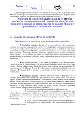Acústica e
Ruídos
97
Como regra geral, todas as junções como batentes de portas e janelas, moldura de visores,
difusores de ventilação, devem ser amortecidos com material isolante acústico. As portas devem
ter dobradiças especiais, com batente duplo revestido com material isolante.
No projeto de isolamento acústico deve-se ter atenção
também ao isolamento estrutural : trata-se das vibrações que
percorrem a estrutura do prédio, fazendo as paredes vibrarem e
gerando o ruído no interior do ambiente.
2. - Controle dos sons no interior do ambiente
Basicamente, o som no interior de um recinto deve ter as seguintes características :
Distribuição homogênea do som - O som deve chegar a todos os pontos do
ambiente com o mesmo (ou quase) nível sonoro. Por exemplo, para uma igreja ou um teatro, as
pessoas posicionadas próximas a fonte sonora, bem como as pessoas no fundo do recinto, devem
escutar com níveis próximos. Quando o ambiente é muito grande, ou a acústica é deficiente,
deve-se recorrer à amplificação do som. Neste caso o projeto acústico se altera, incorporando
outros aspectos. Deve-se lembrar que o som sem amplificação torna o ambiente mais natural,
devendo sempre ter prioridade (os teatros gregos comportavam milhares de pessoas com boa
audibilidade).
Boa relação sinal/ruído - O som gerado no interior do recinto deve permanecer
com níveis acima do ruído de fundo. Daí a importância do isolamento do ambiente ao ruído
externo. Embora existam muitos fatores envolvidos, pode-se afirmar que a permanência dos
níveis de som em 10 dB acima do nível de ruído, assegura uma boa inteligibilidade sonora aos
ouvintes. Novamente pode-se recorrer a amplificação sonora para solucionar os casos
problemáticos.
Reverberação adequada - Quando uma onda sonora se propaga no ar, ao
encontrar uma barreira (uma parede dura, por exemplo), ela se reflete, como a luz em um
espelho, gerando uma onda sonora refletida. Num ambiente fechado ocorrem muitas reflexões
do som, fazendo com que os ouvintes escutem o som direto da fonte e os vários sons refletidos.
Isso causa um prolongamento no tempo de duração do som, dificultando a inteligibilidade da
linguagem. A esse fenômeno, muito comum em grandes igrejas, chama-se reverberação.
Existem algumas soluções para se diminuir a reverberação:
fazer um projeto arquitetônico que evite as reflexões do som;
revestir as superfícies do recinto com material absorvente acústico (essa
solução deve ser encarada com cuidado por 3 razões: o material não absorve igualmente todas
as freqüências - principalmente materiais de pequena espessura como a cortiça - causando
distorções no som; não se pode aplicar esses materiais em qualquer recinto; o alto custo do
revestimento).
Dirigir a absorção sonora apenas para algumas direções da propagação;
Usar o público - o corpo humano é um ótimo absorvente acústico -
como elemento acústico.
 