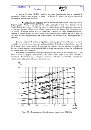 Acústica e
Ruídos
98
A Norma Brasileira NB-101 estabelece as bases fundamentais para a execução de
tratamentos acústicos em recintos fechados. A Figura 7.2 mostra os tempos ótimos de
reverberação para diversos ambientes.
Campo acústico uniforme - O som em um ambiente deve ter apenas um sentido
de propagação. Assim, os ouvintes devem sentir a sensação do som vindo da fonte sonora.
Paredes laterais com muita reflexão, ou caixas acústicas nessas paredes, causam estranheza às
pessoas que observam a fonte sonora à frente e ouvem o som das laterais. Isso é comum ocorrer
em igrejas. O campo sonoro se torna caótico na existência de ondas sonoras contrárias à
propagação normal do som (do fundo para a frente), normalmente causadas por caixas acústicas
colocadas no fundo do ambiente ou por uma superfície com muita reflexão : a inteligibilidade se
torna nula.
Embora a acústica do ambiente dependa de inúmeros parâmetros, todos eles podem ser
resumidos em um único, que expressa a qualidade acústica do local : a inteligibilidade, que pode
ser definida como a porcentagem de sons que um ouvinte consegue entender no ambiente.
Recentes estudos mostram que a inteligibilidade depende, basicamente, do nível de ruído interno
e do campo acústico do ambiente.
Finalmente, recomenda-se que a preocupação com a acústica de um ambiente deva existir
desde o início do projeto, possibilitando uma análise mais ampla e de forma coerente e
econômica. As tentativas de se corrigir a acústica de ambientes já construídos, normalmente
recaem em soluções pouco eficazes e muito onerosas.
Figura 7.2 – Tempos de reverberação ótimos para recintos (NB 101)
 