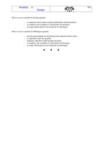 Acústica e
Ruídos
100
Deve-se usar o modelo de Eyring quando:
- os materiais absorventes estejam distribuídos uniformemente;
- se conhece com exatidão os coeficientes de absorção;
- se exige cálculo preciso do tempo de reverberação.
Deve-se usar o modelo de Millington quando:
- não há uniformidade na distribuição dos materiais absorventes;
- as superfícies não são grandes;
- nenhuma superfície tenha grande absorção;
- se conhece com exatidão os coeficientes de absorção;
- se exige cálculo preciso do tempo de reverberação.
 