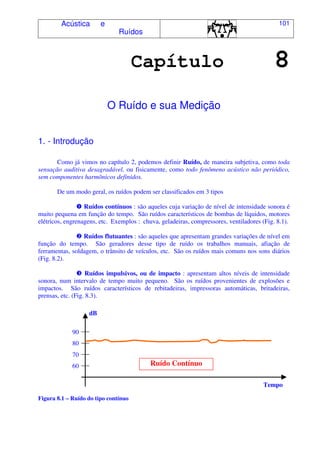 Acústica e
Ruídos
101
Capítulo 8
O Ruído e sua Medição
1. - Introdução
Como já vimos no capítulo 2, podemos definir Ruído, de maneira subjetiva, como toda
sensação auditiva desagradável, ou fisicamente, como todo fenômeno acústico não periódico,
sem componentes harmônicos definidos.
De um modo geral, os ruídos podem ser classificados em 3 tipos
Ruídos contínuos : são aqueles cuja variação de nível de intensidade sonora é
muito pequena em função do tempo. São ruídos característicos de bombas de líquidos, motores
elétricos, engrenagens, etc. Exemplos : chuva, geladeiras, compressores, ventiladores (Fig. 8.1).
Ruídos flutuantes : são aqueles que apresentam grandes variações de nível em
função do tempo. São geradores desse tipo de ruído os trabalhos manuais, afiação de
ferramentas, soldagem, o trânsito de veículos, etc. São os ruídos mais comuns nos sons diários
(Fig. 8.2).
Ruídos impulsivos, ou de impacto : apresentam altos níveis de intensidade
sonora, num intervalo de tempo muito pequeno. São os ruídos provenientes de explosões e
impactos. São ruídos característicos de rebitadeiras, impressoras automáticas, britadeiras,
prensas, etc. (Fig. 8.3).
Figura 8.1 – Ruído do tipo contínuo
80
90
dB
Ruído Contínuo
Tempo
70
60
 