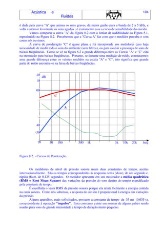 Acústica e
Ruídos
104
é dada pela curva "A" que atenua os sons graves, dá maior ganho para a banda de 2 a 5 kHz, e
volta a atenuar levemente os sons agudos : é exatamente essa a curva de sensibilidade do ouvido.
Vamos comparar a curva "A" da Figura 8.2 com o limiar de audibilidade da Figura 5.1,
reproduzido na Figura 8.2. Percebemos que a "Curva A" faz com que o medidor perceba o som
como nós ouvimos.
A curva de ponderação "C" é quase plana e foi incorporada aos medidores caso haja
necessidade de medir todo o som do ambiente (sem filtros), ou para avaliar a presença de sons de
baixas freqüências. Como se vê na figura 8.2 a grande diferença entre as Curvas "A" e "C" está
na etenuação para baixas freqüências. Portanto, se durante uma medição de ruído, constatarmos
uma grande diferença entre os valores medidos na escala "A" e "C", isto significa que grande
parte do ruído encontra-se na faixa de baixas freqüências.
Figura 8.2. - Curvas de Ponderação.
Os medidores de nível de pressão sonora usam duas constantes de tempo, aceitas
internacionalmente. São os tempos correspondentes às respostas lenta (slow), de um segundo e,
rápida (fast), de 0,125 segundos. O medidor apresenta em seu mostrador a média quadrática
(RMS = Root Mean Square) das variações da pressão do som dentro do tempo especificado
pela constante de tempo.
É escolhida o valor RMS da pressão sonora porque ela relata fielmente a energia contida
na onda sonora. Como nós sabemos, a resposta do ouvido é proporcional à energia das variações
da pressão.
Alguns aparelhos, mais sofisticados, possuem a constante de tempo de 35 ms (0,035 s),
correspondente à operação "impulso". Essa constante existe em normas de alguns países sendo
usadas para sons de grande intensidade e tempo de duração muito pequeno.
20 freq20k10k5k1k50010050
-50
40
-
30
-
20
-
10
00
10
20
dB
A
C
 