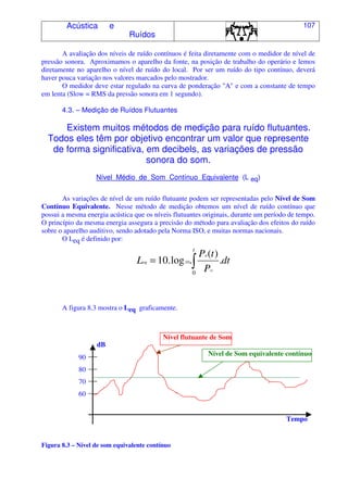 Acústica e
Ruídos
107
A avaliação dos níveis de ruído contínuos é feita diretamente com o medidor de nível de
pressão sonora. Aproximamos o aparelho da fonte, na posição de trabalho do operário e lemos
diretamente no aparelho o nível de ruído do local. Por ser um ruído do tipo contínuo, deverá
haver pouca variação nos valores marcados pelo mostrador.
O medidor deve estar regulado na curva de ponderação "A" e com a constante de tempo
em lenta (Slow = RMS da pressão sonora em 1 segundo).
4.3. – Medição de Ruídos Flutuantes
Existem muitos métodos de medição para ruído flutuantes.
Todos eles têm por objetivo encontrar um valor que represente
de forma significativa, em decibels, as variações de pressão
sonora do som.
Nível Médio de Som Contínuo Equivalente (L eq)
As variações de nível de um ruído flutuante podem ser representadas pelo Nível de Som
Contínuo Equivalente. Nesse método de medição obtemos um nível de ruído contínuo que
possui a mesma energia acústica que os níveis flutuantes originais, durante um período de tempo.
O princípio da mesma energia assegura a precisão do método para avaliação dos efeitos do ruído
sobre o aparelho auditivo, sendo adotado pela Norma ISO, e muitas normas nacionais.
O Leq é definido por:
A figura 8.3 mostra o Leq graficamente.
Figura 8.3 – Nível de som equivalente contínuo
Tempo
=
t
dt
P
tP
L
o
a
eq
0
.
)(
.log.10 10
Nível flutuante de Som
Nível de Som equivalente contínuo
80
90
dB
70
60
 