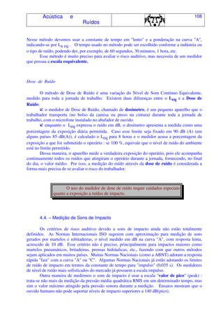 Acústica e
Ruídos
108
Nesse método devemos usar a constante de tempo em "lento" e a ponderação na curva "A",
indicando-se por La eq . O tempo usado no método pode ser escolhido conforme a indústria ou
o tipo de ruído, podendo der, por exemplo, de 60 segundos, 30 minutos, 1 hora, etc.
Esse método é muito preciso para avaliar o risco auditivo, mas necessita de um medidor
que possua a escala esquivalente.
Dose de Ruído
O método de Dose de Ruído é uma variação do Nível de Som Contínuo Equivalente,
medido para toda a jornada de trabalho. Existem duas diferenças entre o Leq e a Dose de
Ruído:
o medidor de Dose de Ruído, chamado de dosímetro, é um pequeno aparelho que o
trabalhador transporta (no bolso da camisa ou preso na cintura) durante toda a jornada de
trabalho, com o microfone instalado no abafador de ouvido.
enquanto o Leq expressa o ruído em dB, o dosímetro apresenta a medida como uma
porcentagem da exposição diária permitida. Caso esse limite seja fixado em 90 dB (A) (em
alguns países 85 dB(A)), é calculado o Leq para 8 horas e o medidor acusa a porcentagem da
exposição a que foi submetido o operário : se 100 %, equivale que o nível de ruído do ambiente
está no limite permitido.
Dessa maneira, o aparelho mede a verdadeira exposição do operário, pois ele acompanha
continuamente todos os ruídos que atingiram o operário durante a jornada, fornecendo, no final
do dia, o valor médio. Por isso, a medição do ruído através da dose de ruído é considerada a
forma mais precisa de se avaliar o risco do trabalhador.
O uso do medidor de dose de ruído requer cuidados especiais
quanto a exposição a ruídos de impacto.
4.4. – Medição de Sons de Impacto
Os critérios de risco auditivo devido a sons de impacto ainda não estão totalmente
definidos. As Normas Internacionais ISO sugerem com aproximação para medição de sons
gerados por martelos e rebitadeiras, o nível medido em dB na curva "A", com resposta lenta,
acrescido de 10 dB. Esse critério não é preciso, principalmente para impactos maiores como
martelos pneumáticos, britadeiras, prensas hidráulicas, etc., fazendo com que outros métodos
sejam aplicados em muitos países. Muitas Normas Nacionais (como a ABNT) adotam a resposta
rápida "fast" com a curva "A" ou "C". Algumas Normas Nacionais já estão adotando os limites
de ruído de impacto em termos da constante de tempo para "impulso" (0,035 s). Os medidores
de nível de ruído mais sofisticados do mercado já possuem a escala impulso.
Outra maneira de medirmos o som de impacto é usar a escala "valor de pico" (peak) :
trata-se não mais da medição da pressão média quadrática RMS em um determinado tempo, mas
sim o valor máximo atingido pela pressão sonora durante a medição. Ensaios mostram que o
ouvido humano não pode suportar níveis de impacto superiores a 140 dB(pico).
 
