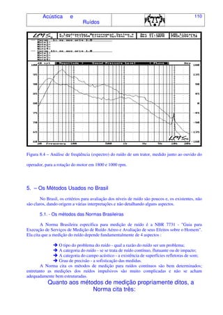 Acústica e
Ruídos
110
Figura 8.4 – Análise de freqüência (espectro) do ruído de um trator, medido junto ao ouvido do
operador, para a rotação do motor em 1800 e 1000 rpm.
5. – Os Métodos Usados no Brasil
No Brasil, os critérios para avaliação dos níveis de ruído são poucos e, os existentes, não
são claros, dando origem a várias interpretações e não detalhando alguns aspectos.
5.1. - Os métodos das Normas Brasileiras
A Norma Brasileira específica para medição de ruído é a NBR 7731 - "Guia para
Execução de Serviços de Medição de Ruído Aéreo e Avaliação de seus Efeitos sobre o Homem".
Ela cita que a medição do ruído depende fundamentalmente de 4 aspectos :
O tipo do problema do ruído - qual a razão do ruído ser um problema;
A categoria do ruído - se se trata de ruído contínuo, flutuante ou de impacto;
A categoria do campo acústico - a existência de superfícies refletoras de som;
Grau de precisão - a sofisticação das medidas.
A Norma cita os métodos de medição para ruídos contínuos são bem determinados;
entretanto as medições dos ruídos impulsivos são muito complicadas e não se acham
adequadamente bem estruturadas.
Quanto aos métodos de medição propriamente ditos, a
Norma cita três:
 