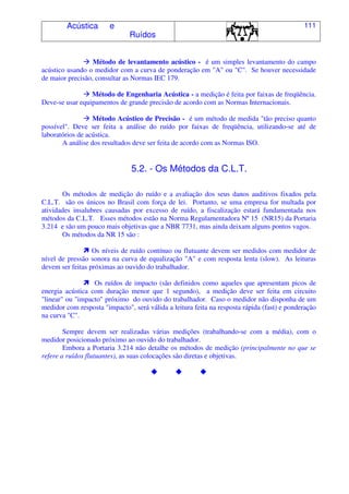 Acústica e
Ruídos
111
Método de levantamento acústico - é um simples levantamento do campo
acústico usando o medidor com a curva de ponderação em "A" ou "C". Se houver necessidade
de maior precisão, consultar as Normas IEC 179.
Método de Engenharia Acústica - a medição é feita por faixas de freqüência.
Deve-se usar equipamentos de grande precisão de acordo com as Normas Internacionais.
Método Acústico de Precisão - é um método de medida "tão preciso quanto
possível". Deve ser feita a análise do ruído por faixas de freqüência, utilizando-se até de
laboratórios de acústica.
A análise dos resultados deve ser feita de acordo com as Normas ISO.
5.2. - Os Métodos da C.L.T.
Os métodos de medição do ruído e a avaliação dos seus danos auditivos fixados pela
C.L.T. são os únicos no Brasil com força de lei. Portanto, se uma empresa for multada por
atividades insalubres causadas por excesso de ruído, a fiscalização estará fundamentada nos
métodos da C.L.T. Esses métodos estão na Norma Regulamentadora Nº 15 (NR15) da Portaria
3.214 e são um pouco mais objetivas que a NBR 7731, mas ainda deixam alguns pontos vagos.
Os métodos da NR 15 são :
Os níveis de ruído contínuo ou flutuante devem ser medidos com medidor de
nível de pressão sonora na curva de equalização "A" e com resposta lenta (slow). As leituras
devem ser feitas próximas ao ouvido do trabalhador.
Os ruídos de impacto (são definidos como aqueles que apresentam picos de
energia acústica com duração menor que 1 segundo), a medição deve ser feita em circuito
"linear" ou "impacto" próximo do ouvido do trabalhador. Caso o medidor não disponha de um
medidor com resposta "impacto", será válida a leitura feita na resposta rápida (fast) e ponderação
na curva "C".
Sempre devem ser realizadas várias medições (trabalhando-se com a média), com o
medidor posicionado próximo ao ouvido do trabalhador.
Embora a Portaria 3.214 não detalhe os métodos de medição (principalmente no que se
refere a ruídos flutuantes), as suas colocações são diretas e objetivas.
 