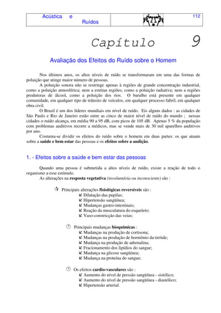 Acústica e
Ruídos
112
Capítulo 9
Avaliação dos Efeitos do Ruído sobre o Homem
Nos últimos anos, os altos níveis de ruído se transformaram em uma das formas de
poluição que atinge maior número de pessoas.
A poluição sonora não se restringe apenas à regiões de grande concentração industrial,
como a poluição atmosférica; nem a estritas regiões, como a poluição radiativa; nem a regiões
produtoras de álcool, como a poluição dos rios. O barulho está presente em qualquer
comunidade, em qualquer tipo de trânsito de veículos, em qualquer processo fabril, em qualquer
obra civil.
O Brasil é um dos líderes mundiais em nível de ruído. Eis alguns dados : as cidades de
São Paulo e Rio de Janeiro estão entre as cinco de maior nível de ruído do mundo ; nessas
cidades o ruído alcança, em média 90 a 95 dB, com picos de 105 dB. Apenas 5 % da população
com problemas auditivos recorre a médicos, mas se vende mais de 30 mil aparelhos auditivos
por ano.
Costuma-se dividir os efeitos do ruído sobre o homem em duas partes: os que atuam
sobre a saúde e bem estar das pessoas e os efeitos sobre a audição.
1. - Efeitos sobre a saúde e bem estar das pessoas
Quando uma pessoa é submetida a altos níveis de ruído, existe a reação de todo o
organismo a esse estímulo.
As alterações na resposta vegetativa (involuntária ou inconsciente) são :
Principais alterações fisiológicas reversíveis são :
Dilatação das pupilas;
Hipertensão sangüínea;
Mudanças gastro-intestinais;
Reação da musculatura do esqueleto;
Vaso-constricção das veias;
Principais mudanças bioquímicas :
Mudanças na produção de cortisona;
Mudanças na produção de hormônio da tiróide;
Mudança na produção de adrenalina;
Fracionamento dos lipídios do sangue;
Mudança na glicose sangüínea;
Mudança na proteína do sangue;
Os efeitos cardio-vasculares são :
Aumento do nível de pressão sangüínea - sistólico;
Aumento do nível de pressão sangüínea - diastólico;
Hipertensão arterial.
 