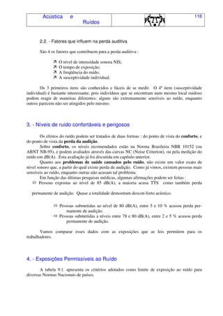Acústica e
Ruídos
118
2.2. - Fatores que influem na perda auditiva
São 4 os fatores que contribuem para a perda auditiva :
O nível de intensidade sonora NIS;
O tempo de exposição;
A freqüência do ruído;
A susceptividade individual.
Os 3 primeiros itens são conhecidos e fáceis de se medir. O 4º item (susceptividade
individual) é bastante interessante, pois indivíduos que se encontram num mesmo local ruidoso
podem reagir de maneiras diferentes: alguns são extremamente sensíveis ao ruído, enquanto
outros parecem não ser atingidos pelo mesmo.
3. - Níveis de ruído confortáveis e perigosos
Os efeitos do ruído podem ser tratados de duas formas : do ponto de vista do conforto, e
do ponto de vista da perda da audição.
Sobre conforto, os níveis recomendados estão na Norma Brasileira NBR 10152 (ou
ABNT NB-95), e podem avaliados através das curvas NC (Noise Criterion), ou pela medição do
ruído em dB(A). Esta avaliação já foi discutida em capítulo anterior.
Quanto aos problemas de saúde causados pelo ruído, não existe um valor exato de
nível sonoro que, a partir do qual existe perda de audição. Como já vimos, existem pessoas mais
sensíveis ao ruído, enquanto outras não acusam tal problema.
Em função das últimas pesquisas médicas, algumas afirmações podem ser feitas :
Pessoas expostas ao nível de 85 dB(A), a maioria acusa TTS como também perda
permanente de audição. Quase a totalidade demostram descon-forto acústico.
Pessoas submetidas ao nível de 80 dB(A), entre 5 e 10 % acusou perda per-
manente de audição.
Pessoas submetidas a níveis entre 78 e 80 dB(A), entre 2 e 5 % acusou perda
permanente de audição.
Vamos comparar esses dados com as exposições que as leis permitem para os
trabalhadores.
4. - Exposições Permissíveis ao Ruído
A tabela 9.1. apresenta os critérios adotados como limite de exposição ao ruído para
diversas Normas Nacionais de países.
 
