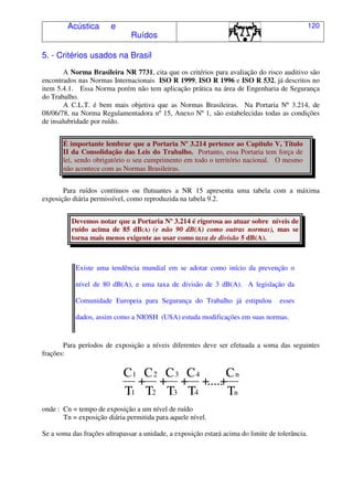 Acústica e
Ruídos
120
5. - Critérios usados na Brasil
A Norma Brasileira NR 7731, cita que os critérios para avaliação do risco auditivo são
encontrados nas Normas Internacionais ISO R 1999, ISO R 1996 e ISO R 532, já descritos no
item 5.4.1. Essa Norma porém não tem aplicação prática na área de Engenharia de Segurança
do Trabalho.
A C.L.T. é bem mais objetiva que as Normas Brasileiras. Na Portaria Nº 3.214, de
08/06/78, na Norma Regulamentadora nº 15, Anexo Nº 1, são estabelecidas todas as condições
de insalubridade por ruído.
É importante lembrar que a Portaria Nº 3.214 pertence ao Capítulo V, Título
II da Consolidação das Leis do Trabalho. Portanto, essa Portaria tem força de
lei, sendo obrigatório o seu cumprimento em todo o território nacional. O mesmo
não acontece com as Normas Brasileiras.
Para ruídos contínuos ou flutuantes a NR 15 apresenta uma tabela com a máxima
exposição diária permissível, como reproduzida na tabela 9.2.
Devemos notar que a Portaria Nº 3.214 é rigorosa ao atuar sobre níveis de
ruído acima de 85 dB(A) (e não 90 dB(A) como outras normas), mas se
torna mais menos exigente ao usar como taxa de divisão 5 dB(A).
Existe uma tendência mundial em se adotar como início da prevenção o
nível de 80 dB(A), e uma taxa de divisão de 3 dB(A). A legislação da
Comunidade Europeia para Segurança do Trabalho já estipulou esses
dados, assim como a NIOSH (USA) estuda modificações em suas normas.
Para períodos de exposição a níveis diferentes deve ser efetuada a soma das seguintes
frações:
C
T
+
C
T
+
C
T
+
C
T
+.....+
C
T
1
1
2
2
3
3
4
4
n
n
onde : Cn = tempo de exposição a um nível de ruído
Tn = exposição diária permitida para aquele nível.
Se a soma das frações ultrapassar a unidade, a exposição estará acima do limite de tolerância.
 