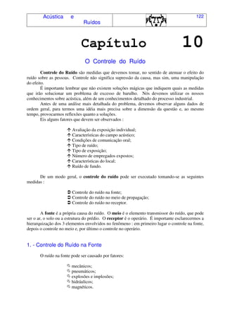 Acústica e
Ruídos
122
Capítulo 10
O Controle do Ruído
Controle do Ruído são medidas que devemos tomar, no sentido de atenuar o efeito do
ruído sobre as pessoas. Controle não significa supressão da causa, mas sim, uma manipulação
do efeito.
É importante lembrar que não existem soluções mágicas que indiquem quais as medidas
que irão solucionar um problema de excesso de barulho. Nós devemos utilizar os nossos
conhecimentos sobre acústica, além de um conhecimentos detalhado do processo industrial.
Antes de uma análise mais detalhada do problema, devemos observar alguns dados de
ordem geral, para termos uma idéia mais precisa sobre a dimensão da questão e, ao mesmo
tempo, provocarmos reflexões quanto a soluções.
Eis alguns fatores que devem ser observados :
! Avaliação da exposição individual;
! Características do campo acústico;
! Condições de comunicação oral;
! Tipo de ruído;
! Tipo de exposição;
! Número de empregados expostos;
! Características do local;
! Ruído de fundo.
De um modo geral, o controle do ruído pode ser executado tomando-se as seguintes
medidas :
" Controle do ruído na fonte;
" Controle do ruído no meio de propagação;
" Controle do ruído no receptor.
A fonte é a própria causa do ruído. O meio é o elemento transmissor do ruído, que pode
ser o ar, o solo ou a estrutura do prédio. O receptor é o operário. É importante esclarecermos a
hierarquização dos 3 elementos envolvidos no fenômeno : em primeiro lugar o controle na fonte,
depois o controle no meio e, por último o controle no operário.
1. - Controle do Ruído na Fonte
O ruído na fonte pode ser causado por fatores:
# mecânicos;
# pneumáticos;
# explosões e implosões;
# hidráulicos;
# magnéticos.
 