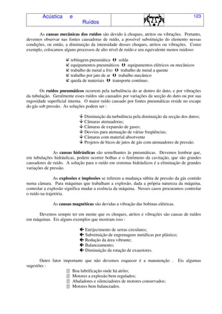 Acústica e
Ruídos
123
As causas mecânicas dos ruídos são devido à choques, atritos ou vibrações. Portanto,
devemos observar nas fontes causadoras de ruído, a possível substituição do elemento nessas
condições, ou então, a diminuição da intensidade desses choques, atritos ou vibrações. Como
exemplo, colocamos alguns processos de alto nível de ruído e seu equivalente menos ruidoso:
rebitagem pneumática $ solda
equipamentos pneumáticos $ equipamentos elétricos ou mecânicos
trabalho de metal a frio $ trabalho de metal a quente
trabalho por jato de ar $ trabalho mecânico
queda de materiais $ transporte contínuo.
Os ruídos pneumáticos ocorrem pela turbulência do ar dentro do duto, e por vibrações
da tubulação. Geralmente esses ruídos são causados por variações da secção do duto ou por sua
rugosidade superficial interna. O maior ruído causado por fontes pneumáticas reside no escape
do gás sob pressão. As soluções podem ser :
% Diminuição da turbulência pela diminuição da secção dos dutos;
% Câmaras atenuadoras;
% Câmaras de expansão de gases;
% Desvios para atenuação de várias freqüências;
% Câmaras com material absorvente
% Projetos de bicos de jatos de gás com atenuadores de pressão.
As causas hidráulicas são semelhantes às pneumáticas. Devemos lembrar que,
em tubulações hidráulicas, podem ocorrer bolhas e o fenômeno da cavitação, que são grandes
causadores de ruído. A solução para o ruído em sistemas hidráulicos é a eliminação de grandes
variações de pressão.
As explosões e implosões se referem a mudança súbita de pressão da gás contido
numa câmara. Para máquinas que trabalham a explosão, dada a própria natureza da máquina,
controlar a explosão significa mudar a essência da máquina. Nesses casos procuramos controlar
o ruído na trajetória.
As causas magnéticas são devidas a vibração das bobinas elétricas.
Devemos sempre ter em mente que os choques, atritos e vibrações são causas de ruídos
em máquinas. Eis alguns exemplos que mostram isso :
Enrijecimento de serras circulares;
Substituição de engrenagens metálicas por plástico;
Redução da área vibrante;
Balanceamento;
Diminuição da rotação de exaustores.
Outro fator importante que não devemos esquecer é a manutenção . Eis algumas
sugestões :
& Boa lubrificação onde há atrito;
& Motores a explosão bem regulados;
& Abafadores e silenciadores de motores conservados;
& Motores bem balanceados.
 