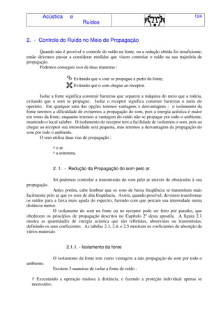 Acústica e
Ruídos
124
2. - Controle do Ruído no Meio de Propagação
Quando não é possível o controle do ruído na fonte, ou a redução obtida foi insuficiente,
então devemos passar a considerar medidas que visem controlar o ruído na sua trajetória de
propagação.
Podemos conseguir isso de duas maneiras :
Evitando que o som se propague a partir da fonte;
Evitando que o som chegue ao receptor.
Isolar a fonte significa construir barreiras que separem a máquina do meio que a rodeia,
evitando que o som se propague. Isolar o receptor significa construir barreiras o meio do
operário. Em qualquer uma das opções teremos vantagens e desvantagens : o isolamento da
fonte teremos a dificuldade de evitarmos a propagação do som, pois a energia acústica é maior
em torno da fonte; enquanto teremos a vantagem do ruído não se propagar por todo o ambiente,
mantendo o local salubre. O isolamento do receptor tem a facilidade de isolarmos o som, pois ao
chegar ao receptor sua intensidade será pequena, mas teremos a desvantagem da propagação do
som por todo o ambiente.
O som utiliza duas vias de propagação :
' o ar
' a estrutura.
2. 1. - Redução da Propagação do som pelo ar.
Só podemos controlar a transmissão do som pelo ar através de obstáculos à sua
propagação.
Antes porém, cabe lembrar que os sons de baixa freqüência se transmitem mais
facilmente pelo ar que os sons de alta freqüência. Assim, quando possível, devemos transformar
os ruídos para a faixa mais aguda do espectro, fazendo com que percam sua intensidade numa
distância menor.
O isolamento do som na fonte ou no receptor pode ser feito por paredes, que
obedecem os princípios de propagação descritos no Capítulo 2º desta apostila. A figura 2.1
mostra as quantidades de energia acústica que são refletidas, absorvidas ou transmitidas,
definindo os seus coeficientes. As tabelas 2.3, 2.4, e 2.5 mostram os coeficientes de absorção de
vários materiais
2.1.1. - Isolamento da fonte
O isolamento da fonte tem como vantagem a não propagação do som por todo o
ambiente.
Existem 3 maneiras de isolar a fonte de ruído :
( Executando a operação ruidosa à distância, e fazendo a proteção individual apenas se
necessário;
 