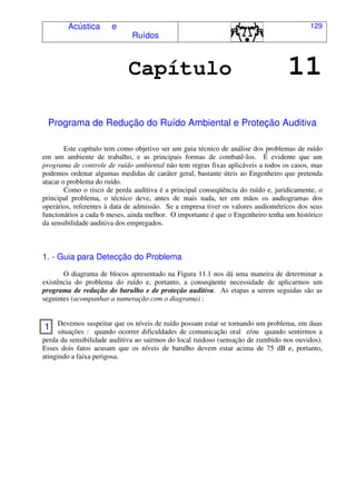 Acústica e
Ruídos
129
Capítulo 11
Programa de Redução do Ruído Ambiental e Proteção Auditiva
Este capítulo tem como objetivo ser um guia técnico de análise dos problemas de ruído
em um ambiente de trabalho, e as principais formas de combatê-los. É evidente que um
programa de controle de ruído ambiental não tem regras fixas aplicáveis a todos os casos, mas
podemos ordenar algumas medidas de caráter geral, bastante úteis ao Engenheiro que pretenda
atacar o problema do ruído.
Como o risco de perda auditiva é a principal conseqüência do ruído e, juridicamente, o
principal problema, o técnico deve, antes de mais nada, ter em mãos os audiogramas dos
operários, referentes à data de admissão. Se a empresa tiver os valores audiométricos dos seus
funcionários a cada 6 meses, ainda melhor. O importante é que o Engenheiro tenha um histórico
da sensibilidade auditiva dos empregados.
1. - Guia para Detecção do Problema
O diagrama de blocos apresentado na Figura 11.1 nos dá uma maneira de determinar a
existência do problema do ruído e, portanto, a conseqüente necessidade de aplicarmos um
programa de redução do barulho e de proteção auditiva. As etapas a serem seguidas são as
seguintes (acompanhar a numeração com o diagrama) :
Devemos suspeitar que os níveis de ruído possam estar se tornando um problema, em duas
situações : quando ocorrer dificuldades de comunicação oral e/ou quando sentirmos a
perda da sensibilidade auditiva ao sairmos do local ruidoso (sensação de zumbido nos ouvidos).
Esses dois fatos acusam que os níveis de barulho devem estar acima de 75 dB e, portanto,
atingindo a faixa perigosa.
1
 