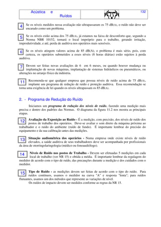 Acústica e
Ruídos
132
Se os níveis medidos nessa avaliação não ultrapassaram os 75 dB(A), o ruído não deve ser
encarado como um problema.
Se os níveis estão acima dos 75 dB(A), já estamos na faixa de desconforto que, segundo a
Norma NBR 10152, tornará o local impróprio para o trabalho, gerando irritação,
improdutividade, e até, perda de auditiva nos operários mais sensíveis.
Se os níveis atingem valores acima de 85 dB(A), o problema é mais sério, pois, com
certeza, os operários submetidos a esses níveis (8 horas diárias) estão sujeitos à perda
auditiva.
Devem ser feitas novas avaliações de 6 em 6 meses, ou quando houver mudança ou
implantação de novas máquinas, implantação de sistemas hidráulicos ou pneumáticos, ou
alterações no arranjo físico da indústria.
Recomenda-se que qualquer empresa que possua níveis de ruído acima de 75 dB(A),
implante um programa de redução de ruído e proteção auditiva. Essa recomendação se
torna uma exigência de lei quando os níveis ultrapassam os 85 dB(A).
2. - Programa de Redução do Ruído
Iniciamos um programa de redução dos níveis de ruído, fazendo uma medição mais
precisa e dentro dos padrões das Normas. O diagrama da figura 11.2 nos mostra as principais
etapas.
Avaliação da Exposição ao Ruído - É a medição, com precisão, dos níveis de ruído dos
postos de trabalho dos operários. Deve-se avaliar o som direto da máquina próxima ao
trabalhador e o ruído do ambiente (ruído de fundo). É importante lembrar do precisão do
equipamento e da sua calibração antes das medições.
Situação audiométrica dos operários - Numa empresa onde existe níveis de ruído
elevados, a saúde auditiva de seus trabalhadores deve ser acompanhada por profissionais
da área de otorringolaringologia (médico ou fonoaudiólogo).
Níveis de Ruído nos postos de Trabalho - Devem ser efetuadas 5 medições em cada
local de trabalho (ver NR 15) e obtida a média. É importante lembrar da regulagem do
medidor de acordo com o tipo de ruído, das precauções durante a medição e dos cuidados com o
medidor.
Tipo de Ruído - as medições devem ser feitas de acordo com o tipo do ruído. Para
ruídos contínuos, usamos o medidor na curva "A" e resposta "lenta"; para ruídos
flutuantes, usamos um dos métodos que represente as variações de nível.
Os ruídos de impacto devem ser medidos conforme as regras da NR 15.
4
5
6
7
11
12
13
14
15
 