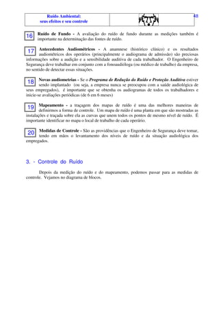 Ruído Ambiental:
seus efeitos e seu controle
48
Ruído de Fundo - A avaliação do ruído de fundo durante as medições também é
importante na determinação das fontes de ruído.
Antecedentes Audiométricos - A anamnese (histórico clínico) e os resultados
audiométricos dos operários (principalmente o audiograma de admissão) são preciosas
informações sobre a audição e a sensibilidade auditiva de cada trabalhador. O Engenheiro de
Segurança deve trabalhar em conjunto com a fonoaudióloga (ou médico de trabalho) da empresa,
no sentido de detectar essas situações.
Novas audiometrias - Se o Programa de Redução do Ruído e Proteção Auditiva estiver
sendo implantado (ou seja, a empresa nunca se preocupou com a saúde audiológica de
seus empregados), é importante que se obtenha os audiogramas de todos os trabalhadores e
inicie-se avaliações periódicas (de 6 em 6 meses)
Mapeamento - a traçagem dos mapas de ruído é uma das melhores maneiras de
definirmos a forma de controle. Um mapa de ruído é uma planta em que são mostradas as
instalações e traçada sobre ela as curvas que unem todos os pontos de mesmo nível de ruído. É
importante identificar no mapa o local de trabalho de cada operário.
Medidas de Controle - São as providências que o Engenheiro de Segurança deve tomar,
tendo em mãos o levantamento dos níveis de ruído e da situação audiológica dos
empregados.
3. - Controle do Ruído
Depois da medição do ruído e do mapeamento, podemos passar para as medidas de
controle. Vejamos no diagrama de blocos.
16
17
18
19
20
 