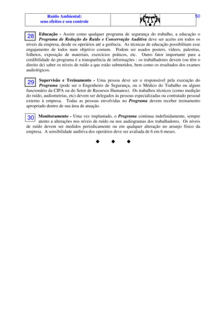 Ruído Ambiental:
seus efeitos e seu controle
50
Educação - Assim como qualquer programa de segurança do trabalho, a educação o
Programa de Redução do Ruído e Conservação Auditiva deve ser aceito em todos os
níveis da empresa, desde os operários até a gerência. As técnicas de educação possibilitam esse
engajamento de todos num objetivo comum. Podem ser usados posters, vídeos, palestras,
folhetos, exposição de materiais, exercícios práticos, etc. Outro fator importante para a
credibilidade do programa é a transparência de informações : os trabalhadores devem (ou têm o
direito de) saber os níveis de ruído a que estão submetidos, bem como os resultados dos exames
audiológicos.
Supervisão e Treinamento - Uma pessoa deve ser o responsável pela execução do
Programa (pode ser o Engenheiro de Segurança, ou o Médico do Trabalho ou algum
funcionário da CIPA ou do Setor de Recursos Humanos). Os trabalhos técnicos (como medição
do ruído, audiometrias, etc) devem ser delegados às pessoas especializadas ou contratado pessoal
externo à empresa. Todas as pessoas envolvidas no Programa devem receber treinamento
apropriado dentro de sua área de atuação.
Monitoramento - Uma vez implantado, o Programa continua indefinidamente, sempre
atento a alterações nos níveis de ruído ou nos audiogramas dos trabalhadores. Os níveis
de ruído devem ser medidos periodicamente ou em qualquer alteração no arranjo físico da
empresa. A sensibilidade auditiva dos operários deve ser avaliada de 6 em 6 meses.
28
29
30
 