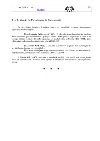 Acústica e
Ruídos
92
2. – Avaliação da Perturbação da Comunidade
Para a avaliação dos níveis de ruído aceitáveis em comunidades, existem 3 instrumentos
legais que devemos seguir:
A Resolução CONAMA N.º 001 - É a Resolução do Conselho Nacional do
Meio Ambiente que visa controlar a poluição sonora. Fixa que são prejudiciais à saúde e ao
sossego público os níveis de ruído superiores aos estabelecidos na Norma NBR 10.151; para
edificações, os limites são estabelecidos pela NBR 10.152.
A Norma NBR 10.151 – que fixa as condições exigíveis para a avaliação da
aceitabilidade do ruído em comunidades
As Leis Municipais – que devem ser criadas pela Câmara de Vereadores de
cada município, compatíveis com a Resolução CONAMA N.º 001.
A Norma NBR 10.151 estabelece o método de medição e os critérios de aceitação do
ruído em comunidades. No final deste capítulo é apresentado um resumo da aplicação desta
norma.
 