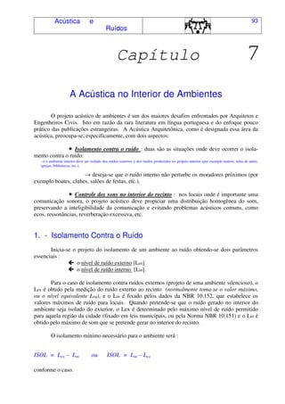 Acústica e
Ruídos
93
Capítulo 7
A Acústica no Interior de Ambientes
O projeto acústico de ambientes é um dos maiores desafios enfrentados por Arquitetos e
Engenheiros Civis. Isto em razão da rara literatura em língua portuguesa e do enfoque pouco
prático das publicações estrangeiras. A Acústica Arquitetônica, como é designada essa área da
acústica, preocupa-se, especificamente, com dois aspectos:
Isolamento contra o ruído : duas são as situações onde deve ocorrer o isola-
mento contra o ruído:
→ o ambiente interno deve ser isolado dos ruídos externos e dos ruídos produzidos no próprio interior (por exemplo teatros, salas de aulas,
igrejas, bibliotecas, etc.);
→ deseja-se que o ruído interno não perturbe os moradores próximos (por
exemplo boates, clubes, salões de festas, etc.).
Controle dos sons no interior do recinto : nos locais onde é importante uma
comunicação sonora, o projeto acústico deve propiciar uma distribuição homogênea do som,
preservando a inteligibilidade da comunicação e evitando problemas acústicos comuns, como
ecos, ressonâncias, reverberação excessiva, etc.
1. - Isolamento Contra o Ruído
Inicia-se o projeto do isolamento de um ambiente ao ruído obtendo-se dois parâmetros
essenciais :
o nível de ruído externo [Lex]
o nível de ruído interno [Lin].
Para o caso de isolamento contra ruídos externos (projeto de uma ambiente silencioso), o
Lex é obtido pela medição do ruído externo ao recinto (normalmente toma-se o valor máximo,
ou o nível equivalente Leq), e o Lin é fixado pelos dados da NBR 10.152, que estabelece os
valores máximos de ruído para locais. Quando pretende-se que o ruído gerado no interior do
ambiente seja isolado do exterior, o Lex é determinado pelo máximo nível de ruído permitido
para aquela região da cidade (fixado em leis municipais, ou pela Norma NBR 10.151) e o Lin é
obtido pelo máximo de som que se pretende gerar no interior do recinto.
O isolamento mínimo necessário para o ambiente será :
ISOL = Lex – Lin ou ISOL = Lin – Lex
conforme o caso.
 