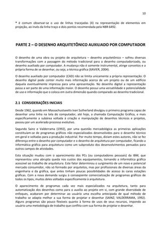 10 
 
*  é  comum  observar‐se  o  uso  de  linhas  tracejadas  (4)  na  representação  de  elementos  em 
projeção, ao invés da linha traço e dois pontos recomendada pela NBR 6492. 
 
PARTE 2 – O DESENHO ARQUITETÔNICO AUXILIADO POR COMPUTADOR 
 
O  desenho  de  uma  obra  ou  projeto  de  arquitetura  –  desenho  arquitetônico  –  sofreu  diversas 
transformações  com  a  passagem  do  método  tradicional  para  o  desenho  computadorizado,  ou 
desenho auxiliado por computador. A mudança não é somente instrumental, atinge conceitos e a 
própria forma de se desenhar, ou seja, a técnica gráfica (XAVIER, 2004).  
O desenho auxiliado por computador (CAD) não se limita unicamente a própria representação. O 
desenho  digital  pode  conter  muito  mais  informação  acerca  de  um  projeto  ou  de  um  edifício 
daquela  eventualmente  impressa  para  uma  apresentação.  No  desenho  digital  a  representação 
passa a ser parte de uma informação maior. O desenho possui uma versatilidade e potencialidade 
de uso e informação que o coloca em outra dimensão quando comparado ao desenho tradicional.  
2.1  CONSIDERAÇÕES INICIAIS  
Desde 1962, quando em Massachustseetts Ivan Sutherland divulgou o primeiro programa capaz de 
desenhar  uma  linha  na  tela  do  computador,  até  hoje,  a  chamada  Computação  Gráfica,  e  mais 
especificamente  a  subárea  voltada  à  criação  e  manipulação  de  desenhos  técnicos  e  projetos, 
passou por um acelerado processo evolutivo.  
Segundo  Sainz  e  Valderrama  (1992),  por  uma  questão  mercadológica  as  primeiras  aplicações 
constituíam‐se de programas gráficos não especializados desenvolvidos para o desenho técnico 
em geral e voltadas para a produção industrial. Por muito tempo, diziam estes autores, não se fez 
diferença entre o desenho por computador e o desenho de arquitetura por computador, ficando a 
informática gráfica para arquitetura como um subproduto dos desenvolvimentos pensados para 
outros campos de atividades. 
Esta  situação  mudou  com  o  aparecimento  dos  PCs  (ou  computadores  pessoais)  da  IBM,  que 
representou  uma  abrupta  queda  nos  custos  dos  equipamentos,  tornando  a  informática  gráfica 
acessível ao trabalho de arquitetura. Este fator determinou o surgimento de um novo e potencial 
mercado consumidor, não só formado por arquitetos, mas por profissionais de diversas áreas da 
engenharia  e  da  gráfica,  que  antes  tinham  poucas  possibilidades  de  acesso  às  caras  estações 
gráficas. Com a nova demanda surgiu à conseqüente comercialização de programas gráficos de 
todos os tipos, muitos deles voltados especificamente à arquitetura. 
O  aparecimento  de  programas  cada  vez  mais  especializados  na  arquitetura,  tanto  para 
automatização dos desenhos como para o auxilio ao projeto em si, com grande diversidade de 
enfoques,  acabaram  por  determinar  ao  usuário  uma  escolha  antecipada  de  qual  método  de 
trabalho  se  adapta  melhor  a  sua  forma  de  projetar  e  desenhar  (SAINZ;  VALDERRAMA,  1992). 
Alguns  programas  são  pouco  flexíveis  quanto  à  forma  de  usos  de  seus  recursos,  impondo  ao 
usuário uma metodologia de trabalho que conflita com sua forma de projetar e desenhar.  
 