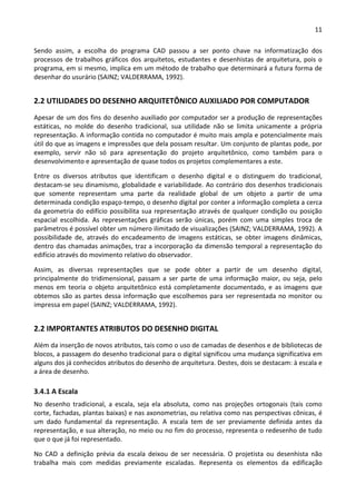 11 
 
Sendo  assim,  a  escolha  do  programa  CAD  passou  a  ser  ponto  chave  na  informatização  dos 
processos de trabalhos gráficos dos arquitetos, estudantes e desenhistas de arquitetura, pois o 
programa, em si mesmo, implica em um método de trabalho que determinará a futura forma de 
desenhar do usurário (SAINZ; VALDERRAMA, 1992). 
2.2 UTILIDADES DO DESENHO ARQUITETÔNICO AUXILIADO POR COMPUTADOR 
Apesar de um dos fins do desenho auxiliado por computador ser a produção de representações 
estáticas,  no  molde  do  desenho  tradicional,  sua  utilidade  não  se  limita  unicamente  a  própria 
representação. A informação contida no computador é muito mais ampla e potencialmente mais 
útil do que as imagens e impressões que dela possam resultar. Um conjunto de plantas pode, por 
exemplo,  servir  não  só  para  apresentação  do  projeto  arquitetônico,  como  também  para  o 
desenvolvimento e apresentação de quase todos os projetos complementares a este.  
Entre  os  diversos  atributos  que  identificam  o  desenho  digital  e  o  distinguem  do  tradicional, 
destacam‐se seu dinamismo, globalidade e variabilidade. Ao contrário dos desenhos tradicionais 
que  somente  representam  uma  parte  da  realidade  global  de  um  objeto  a  partir  de  uma 
determinada condição espaço‐tempo, o desenho digital por conter a informação completa a cerca 
da geometria do edifício possibilita sua representação através de qualquer condição ou posição 
espacial  escolhida.  As  representações  gráficas  serão  únicas,  porém  com  uma  simples  troca  de 
parâmetros é possível obter um número ilimitado de visualizações (SAINZ; VALDERRAMA, 1992). A 
possibilidade  de,  através  do  encadeamento  de  imagens  estáticas,  se  obter  imagens  dinâmicas, 
dentro das chamadas animações, traz a incorporação da dimensão temporal a representação do 
edifício através do movimento relativo do observador. 
Assim,  as  diversas  representações  que  se  pode  obter  a  partir  de  um  desenho  digital, 
principalmente  do  tridimensional,  passam  a  ser  parte  de  uma  informação  maior,  ou  seja,  pelo 
menos  em  teoria  o  objeto  arquitetônico  está  completamente  documentado,  e  as  imagens  que 
obtemos são as partes dessa informação que escolhemos para ser representada no monitor ou 
impressa em papel (SAINZ; VALDERRAMA, 1992). 
2.2 IMPORTANTES ATRIBUTOS DO DESENHO DIGITAL 
Além da inserção de novos atributos, tais como o uso de camadas de desenhos e de bibliotecas de 
blocos, a passagem do desenho tradicional para o digital significou uma mudança significativa em 
alguns dos já conhecidos atributos do desenho de arquitetura. Destes, dois se destacam: à escala e 
a área de desenho.  
3.4.1 A Escala 
No  desenho  tradicional,  a  escala,  seja  ela  absoluta,  como  nas  projeções  ortogonais  (tais  como 
corte, fachadas, plantas baixas) e nas axonometrias, ou relativa como nas perspectivas cônicas, é 
um  dado  fundamental  da  representação.  A  escala  tem  de  ser  previamente  definida  antes  da 
representação, e sua alteração, no meio ou no fim do processo, representa o redesenho de tudo 
que o que já foi representado.  
No  CAD  a  definição  prévia  da  escala  deixou  de  ser  necessária.  O  projetista  ou  desenhista  não 
trabalha  mais  com  medidas  previamente  escaladas.  Representa  os  elementos  da  edificação 
 