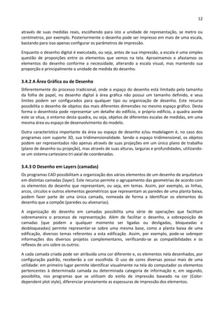 12 
 
através  de  suas  medidas  reais,  escolhendo  para  isto  a  unidade  de  representação,  se  metro  ou 
centímetros, por exemplo. Posteriormente o desenho pode ser impresso em mais de uma escala, 
bastando para isso apenas configurar os parâmetros de impressão. 
Enquanto o desenho digital é executado, ou seja, antes de sua impressão, a escala é uma simples 
questão  de  proporções  entre  os  elementos  que  vemos  na  tela.  Aproximamos  e  afastamos  os 
elementos  do  desenho  conforme  a  necessidade,  alterando  a  escala  visual,  mas  mantendo  sua 
proporção e principalmente a unidade de medida do desenho. 
3.4.2 A Área Gráfica ou de Desenho 
Diferentemente do processo tradicional, onde o espaço do desenho está limitado pelo tamanho 
da  folha  de  papel,  no  desenho  digital  à  área  gráfica  não  possui  um  tamanho  definido,  e  seus 
limites  podem  ser  configurados  para  qualquer  tipo  ou  organização  de  desenho.  Este  recurso 
possibilita o desenho de objetos das mais diferentes dimensões no mesmo espaço gráfico. Desta 
forma o desenhista pode representar um detalhe do edifício, o próprio edifício, a quadra aonde 
este se situa, o entorno desta quadra, ou seja, objetos de diferentes escalas de medidas, em uma 
mesma área ou espaço de desenvolvimento do modelo.  
Outra característica importante da área ou espaço de desenho e/ou modelagem é, no caso dos 
programas com suporte 3D, sua tridimensionalidade. Sendo o espaço tridimensional, os objetos 
podem ser representados não apenas através de suas projeções em um único plano de trabalho 
(plano de desenho ou projeção), mas através de suas alturas, larguras e profundidades, utilizando‐
se um sistema cartesiano tri‐axial de coordenadas.  
3.4.3 O Desenho em Layers (camadas) 
Os programas CAD possibilitam a organização dos vários elementos de um desenho de arquitetura 
em distintas camadas (layer). Este recurso permite o agrupamento das geometrias de acordo com 
os elementos do desenho que representam, ou seja, em temas. Assim, por exemplo, as linhas, 
arcos, círculos e outros elementos geométricos que representam as paredes de uma planta baixa, 
podem  fazer  parte  de  uma  única  camada,  nomeada  de  forma  a  identificar  os  elementos  do 
desenho que a compõe (paredes ou alvenarias). 
A  organização  do  desenho  em  camadas  possibilita  uma  série  de  operações  que  facilitam 
sobremaneira  o  processo  de  representação.  Além  de  facilitar  o  desenho,  a  sobreposição  de 
camadas  (que  podem  a  qualquer  momento  ser  ligadas  ou  desligadas,  bloqueadas  e 
desbloqueadas)  permite  representar‐se  sobre  uma  mesma  base,  como  a  planta  baixa  de  uma 
edificação,  diversos  temas  referentes  a  esta  edificação.  Assim,  por  exemplo,  pode‐se  sobrepor 
informações  dos  diversos  projetos  complementares,  verificando‐se  as  compatibilidades  e  os 
reflexos de uns sobre os outros.   
A cada camada criada pode ser atribuída uma cor diferente e, os elementos nela desenhados, por 
configuração  padrão,  receberão  a  cor  escolhida.  O  uso  de  cores  diversas  possui  mais  de  uma 
utilidade: em primeiro lugar permite identificar visualmente na tela do computador os elementos 
pertencentes  à  determinada  camada  ou  determinada  categoria  de  informação  e,  em  segundo, 
possibilita,  nos  programas  que  se  utilizam  do  estilo  de  impressão  baseado  na  cor  (Color‐
dependent plot style), diferenciar previamente as espessuras de impressão dos elementos.  
 