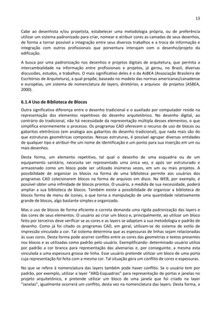 13 
 
Cabe  ao  desenhista  e/ou  projetista,  estabelecer  uma  metodologia  própria,  ou  de  preferência 
utilizar um sistema padronizado para criar, nomear e atribuir cores as camadas de seus desenhos, 
de forma a tornar possível a integração entre seus diversos trabalhos e a troca de informação e 
integração  com  outros  profissionais  que  porventura  interajam  com  o  desenho/projeto  da 
edificação. 
A  busca  por  uma  padronização  nos  desenhos  e  projetos  digitais  de  arquitetura,  que  permita  a 
intercambialidade  na  informação  entre  profissionais  e  projetos,  já  gerou,  no  Brasil,  diversas 
discussões, estudos, e trabalhos. O mais significativo deles é o da AsBEA (Associação Brasileira de 
Escritórios de Arquitetura), a qual propõe, baseado no modelo das normas americanas/canadense 
e européias, um sistema de nomenclatura de layers, diretórios, e arquivos  de projetos (ASBEA, 
2000).  
6.1.4 Uso de Biblioteca de Blocos 
Outra significativa diferença entre o desenho tradicional e o auxiliado por computador reside na 
representação  dos  elementos  repetitivos  do  desenho  arquitetônico.  No  desenho  digital,  ao 
contrário do tradicional, não há necessidade da representação múltipla desses elementos, o que 
simplifica enormemente o processo. Os programas CAD oferecem o recurso de uso de blocos ou 
gabaritos eletrônicos (em analogia aos gabaritos do desenho tradicional), que nada mais são do 
que estruturas geométricas compostas. Nessas estruturas, é possível agrupar diversas entidades 
de qualquer tipo e atribuir‐lhe um nome de identificação e um ponto para sua inserção em um ou 
mais desenhos. 
Desta  forma,  um  elemento  repetitivo,  tal  qual  o  desenho  de  uma  esquadria  ou  de  um 
equipamento  sanitário,  necessita  ser  representado  uma  única  vez,  e  após  ser  estruturado  e 
armazenado  como  um  bloco  pode  ser  utilizado  inúmeras  vezes,  em  um  ou  mais  projetos.  A 
possibilidade  de  organizar  os  blocos  na  forma  de  uma  biblioteca  permite  aos  usuários  dos 
programas  CAD  colecionarem  blocos  na  forma  de  arquivos  em  disco.  Na  WEB,  por  exemplo,  é 
possível obter uma infinidade de blocos prontos. O usuário, a medida de sua necessidade, poderá 
ampliar a sua biblioteca de blocos. Também existe a possibilidade de organizar a biblioteca de 
blocos forma de menu de ícones, o que torna a manipulação de uma quantidade relativamente 
grande de blocos, algo bastante simples e organizado.  
Mas o uso de blocos de forma eficiente e correta demanda uma rígida padronização das layers e 
das cores de seus elementos. O usuário ao criar um bloco e, principalmente, ao utilizar um bloco 
feito por terceiros deve verificar se as cores e as layers se adaptam a sua metodologia e padrão de 
desenho.  Como  já  foi  citado  os  programas  CAD,  em  geral,  utilizam‐se  do  sistema  de  estilo  de 
impressão vinculado a cor. Tal sistema determina que as espessuras de linhas sejam relacionadas 
às suas cores. Desta forma pode acorrer conflito entre as cores das geometrias e textos presentes 
nos blocos e as utilizadas como padrão pelo usuário. Exemplificando: determinado usuário utiliza 
por  padrão  a  cor  branca  para  representação  das  alvenarias  e,  por  conseguinte,  a  mesma  esta 
vinculada a uma espessura grossa de linha. Esse usuário pretende utilizar um bloco de uma porta 
cuja representação foi feita com a mesma cor. Tal situação gera um conflito de cores e espessuras.  
No que se refere à nomenclatura das layers também pode haver conflito. Se o usuário tem por 
padrão, por exemplo, utilizar a layer “ARQ‐Esquadrias” para representação de portas e janelas no 
projeto  arquitetônico,  e  pretende  utilizar  um  bloco  de  uma  janela  que  foi  criado  na  layer 
“Janelas”, igualmente ocorrerá um conflito, desta vez na nomenclatura das layers. Desta forma, a 
 