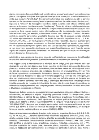 15 
 
plantas necessárias. Por curiosidade você também abre o arquivo “proj1a.dwg” e descobre outras 
plantas com ligeiras alterações. Pressupõe ser uma opção de planta para o edifício em estudo e 
ainda, que o arquivo “proj1b.dwg” deva ser outra alternativa para as plantas. Ao abri‐lo percebe 
que se trata das demais representações do projeto arquitetônico (fachadas, cortes, detalhes, etc.). 
Liga  para  o  “emissor”  da  mensagem  e  questiona  sobre  a  planta  a  ser  adotada  obtendo  com 
resposta a alternativa contida no arquivo “proj1a.dwg”. Ótimo! Ao iniciar o trabalho percebe que 
as definições internas do arquivo estão de forma completamente diferente das utilizadas por você 
e, como era de se esperar, existem muitas informações que não são necessárias nesse momento. 
Você está utilizando, por exemplo, o AutoCAD e quando tenta desativar a ”camada” de textos 
contida  no  desenho  para  melhor  visualizá‐lo  descobre  que  não  há  qualquer  camada  intitulada 
TEXTOS ou algo semelhante. Ao contrário, os nomes das camadas disponíveis são: 0, 1, 2, 3, P1, 
P2, P3, P4, P01, P02, ..., alv‐hatch, projeção, Vporta, e outros. Fica então a dúvida: o que fazer para 
visualizar apenas as paredes e esquadrias no desenho? O que significam aqueles nomes todos? 
Por fim você necessita imprimir a planta baixa para usar de rascunho e para consulta, deparando‐
se com o uso cores que conflita totalmente com os padrões utilizados por você. Estes são apenas 
alguns  dos  diversos  problemas  enfrentados  nos  trabalhos  em  que  há  trocas  de  informações 
através de recursos de informática.  
Admitindo‐se que o problema situa‐se na etapa de codificação (e sua conseqüente decodificação) 
do processo de comunicação temos que buscar uma solução nas definições de códigos. 
Para Ruggeri (2004), é interessante que a definição de um código, para que o mesmo possa ser 
abrangente, seja feita com base no que é mais sugestivo em termos de compreensão. Em outras 
palavras: a nomeação de arquivos, por exemplo, deve ser feita através de um código que possa 
dar idéia do conteúdo; a organização de camadas de desenho, em arquivos gráficos, deve ser feita 
de forma a possibilitar a compreensão do conteúdo de cada uma através de seu nome, etc. Para 
que este processo de codificação possa ser facilmente adaptável, e aceito de uma forma geral, ele 
deve  ser  intuitivamente  compreensível.  Isto  indica  que  sua  definição  precisa  ser  baseada  em 
conceitos e termos correntes. Por outro lado, a codificação deve considerar a mudança cultural 
incluída  na  adoção  de  recursos  de  informática.  Ou  seja,  não  devemos  deixar  de  considerar  os 
necessários avanços permitidos pela computação sem, contudo, sofisticar de tal modo a dificultar 
a difusão dos processos de codificação. 
No exemplo dado os nomes dos arquivos seriam mais sugestivos se utilizassem códigos intuitivos e 
disseminados, por exemplo: o arquivo “proj1.dwg” poderia se chamar “XXX‐ARQ01.DWG”, onde 
XXX  identificasse  o  edifício  do  qual  tratasse;  ARQ  significasse  arquitetura;  01  significasse  ser  o 
primeiro  arquivo  e,  obviamente,  DWG  significasse  ser  arquivo  gráfico  do  AutoCAD.  O  arquivo 
“proj1a.dwg” poderia se chamar “XXX‐ARQ01a.DWG” e o arquivo “proj2.dwg” poderia se chamar 
“XXX‐ARQ02.DWG”.  Notemos  que  a  adoção  deste  código  implica  no  desenvolvimento  de  uma 
cultura  que  permita  a  associação  intuitiva  dos  códigos  do  tipo  ARQ  (arquitetura).  De  qualquer 
forma, na pior das hipóteses, já seria um avanço (RUGGERI, 2004). 
Quanto aos nomes das camadas de desenhos poderíamos ter o seguinte. No lugar de 0, 1, 2, 3, P1, 
P2, P3, P4, P01, P02, ..., teríamos como nomes de camadas esquadrias, alvenarias, pisos, cotas, 
detalhes, pilares, titulos, textos etc, de forma a facilitar a associação do nome da camada com seu 
conteúdo.  Os nomes de camadas também podem ser abreviados na forma XXX‐YYY...‐ZZZ..., onde 
XXX  identifica  a  disciplina  (p.ex.,  arquitetura,  estrutura,  hidráulica,  paissagismo,  etc)  ,  YYY.. 
identifica o conteúdo da camada (p.ex., alvenarias, pilares, esquadrias, pisos, etc.) e ZZZ.. seria 
usado, se necessário, para complementar a codificação do conteúdo da camada. Desta forma a 
 