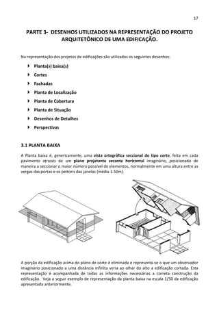17 
 
PARTE 3‐  DESENHOS UTILIZADOS NA REPRESENTAÇÃO DO PROJETO 
ARQUITETÔNICO DE UMA EDIFICAÇÃO. 
 
Na representação dos projetos de edificações são utilizados os seguintes desenhos: 
 Planta(s) baixa(s) 
 Cortes 
 Fachadas 
 Planta de Localização 
 Planta de Cobertura 
 Planta de Situação 
 Desenhos de Detalhes 
 Perspectivas 
3.1 PLANTA BAIXA 
A  Planta  baixa  é,  genericamente,  uma  vista  ortográfica  seccional  do  tipo  corte,  feita  em  cada 
pavimento  através  de  um  plano  projetante  secante  horizontal  imaginário,  posicionado  de 
maneira a seccionar o maior número possível de elementos, normalmente em uma altura entre as 
vergas das portas e os peitoris das janelas (média 1.50m). 
 
A porção da edificação acima do plano de corte é eliminada e representa‐se o que um observador 
imaginário posicionado a uma distância infinita veria ao olhar do alto a edificação cortada. Esta 
representação  é  acompanhada  de  todas  as  informações  necessárias  a  correta  construção  da 
edificação.  Veja a seguir exemplo de representação da planta baixa na escala 1/50 da edificação 
apresentada anteriormente. 
 