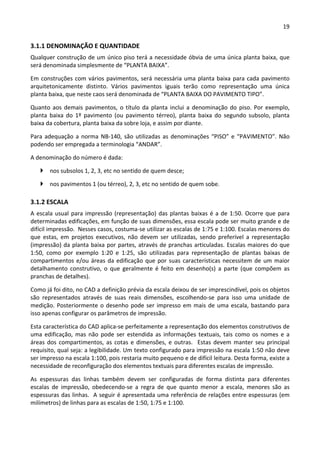 19 
 
3.1.1 DENOMINAÇÃO E QUANTIDADE 
Qualquer construção de um único piso terá a necessidade óbvia de uma única planta baixa, que 
será denominada simplesmente de “PLANTA BAIXA”. 
Em construções com vários pavimentos, será necessária uma planta baixa para cada pavimento 
arquitetonicamente  distinto.  Vários  pavimentos  iguais  terão  como  representação  uma  única 
planta baixa, que neste caos será denominada de “PLANTA BAIXA DO PAVIMENTO TIPO”. 
Quanto aos demais pavimentos, o título da planta inclui a denominação do piso. Por exemplo, 
planta  baixa  do  1º  pavimento  (ou  pavimento  térreo),  planta  baixa  do  segundo  subsolo,  planta 
baixa da cobertura, planta baixa da sobre loja, e assim por diante. 
Para adequação a norma NB‐140, são utilizadas as denominações “PISO” e “PAVIMENTO”. Não 
podendo ser empregada a terminologia “ANDAR”. 
A denominação do número é dada: 
 nos subsolos 1, 2, 3, etc no sentido de quem desce;  
 nos pavimentos 1 (ou térreo), 2, 3, etc no sentido de quem sobe. 
3.1.2 ESCALA 
A escala usual para impressão (representação) das plantas baixas é a de 1:50. Ocorre que para 
determinadas edificações, em função de suas dimensões, essa escala pode ser muito grande e de 
difícil impressão.  Nesses casos, costuma‐se utilizar as escalas de 1:75 e 1:100. Escalas menores do 
que  estas,  em  projetos  executivos,  não  devem  ser  utilizadas,  sendo  preferível  a  representação 
(impressão) da planta baixa por partes, através de pranchas articuladas. Escalas maiores do que 
1:50,  como  por  exemplo  1:20  e  1:25,  são  utilizadas  para  representação  de  plantas  baixas  de 
compartimentos e/ou áreas da edificação que por suas características necessitem de um maior 
detalhamento  construtivo,  o  que  geralmente  é  feito  em  desenho(s)  a  parte  (que  compõem  as 
pranchas de detalhes).  
Como já foi dito, no CAD a definição prévia da escala deixou de ser imprescindível, pois os objetos 
são  representados  através  de  suas  reais  dimensões,  escolhendo‐se  para  isso  uma  unidade  de 
medição. Posteriormente o desenho pode ser impresso em mais de uma escala, bastando para 
isso apenas configurar os parâmetros de impressão.  
Esta característica do CAD aplica‐se perfeitamente a representação dos elementos construtivos de 
uma  edificação,  mas  não  pode  ser  estendida  as  informações  textuais,  tais  como  os  nomes  e  a 
áreas dos compartimentos, as cotas e dimensões, e outras.  Estas devem manter seu principal 
requisito, qual seja: a legibilidade. Um texto configurado para impressão na escala 1:50 não deve 
ser impresso na escala 1:100, pois restaria muito pequeno e de difícil leitura. Desta forma, existe a 
necessidade de reconfiguração dos elementos textuais para diferentes escalas de impressão.  
As  espessuras  das  linhas  também  devem  ser  configuradas  de  forma  distinta  para  diferentes 
escalas  de  impressão,  obedecendo‐se  a  regra  de  que  quanto  menor  a  escala,  menores  são  as 
espessuras das linhas.  A seguir é apresentada uma referência de relações entre espessuras (em 
milímetros) de linhas para as escalas de 1:50, 1:75 e 1:100. 
 
 