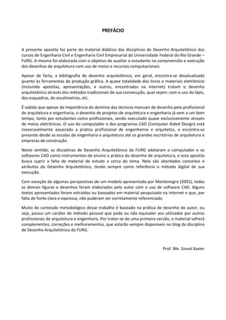 PREFÁCIO 
 
A presente apostila faz parte do material didático das disciplinas de Desenho Arquitetônico dos 
cursos de Engenharia Civil e Engenharia Civil Empresarial da Universidade Federal do Rio Grande – 
FURG. A mesma foi elaborada com o objetivo de auxiliar o estudante na compreensão e execução 
dos desenhos de arquitetura com uso de meios e recursos computacionais.  
Apesar  de  farta,  a  bibliografia  de  desenho  arquitetônico,  em  geral,  encontra‐se  desatualizada 
quanto às ferramentas de produção gráfica. A quase totalidade dos livros e materiais eletrônicos 
(incluindo  apostilas,  apresentações,  e  outros,  encontrados  na  internet)  tratam  o  desenho 
arquitetônico através dos métodos tradicionais de sua consecução, qual sejam: com o uso do lápis, 
dos esquadros, do escalímetros, etc.  
É sabido que apesar da importância do domínio das técnicas manuais de desenho pelo profissional 
de arquitetura e engenharia, o desenho de projetos de arquitetura e engenharia já vem a um bom 
tempo, tanto por estudantes como profissionais, sendo executado quase exclusivamente através 
de meios eletrônicos. O uso do computador e dos programas CAD (Computer Aided Design) está 
inexoravelmente  associado  a  pratica  profissional  de  engenheiros  e  arquitetos,  e  encontra‐se 
presente desde as escolas de engenharia e arquitetura até os grandes escritórios de arquitetura e 
empresas de construção.  
Neste  sentido,  as  disciplinas  de  Desenho  Arquitetônico  da  FURG  adotaram  o  computador  e  os 
softwares CAD como instrumentos de ensino e prática do desenho de arquitetura, e esta apostila 
busca  suprir  a  falta  de  material  de  estudo  a  cerca  do  tema.  Nela  são  abordados  conceitos  e 
atributos  do  Desenho  Arquitetônico,  tendo  sempre  como  referência  o  método  digital  de  sua 
execução.  
Com exceção de algumas perspectivas de um modelo apresentado por Montenegro (2001), todas 
as demais figuras e desenhos foram elaborados pelo autor com o uso de software CAD. Alguns 
textos apresentados foram extraídos ou baseados em material pesquisado na internet e que, por 
falta de fonte clara e expressa, não puderam ser corretamente referenciado.  
Muito do conteúdo metodológico desse trabalho é baseado na prática de desenho do autor, ou 
seja, possui um caráter de método pessoal que pode ou não equivaler aos utilizados por outros 
profissionais de arquitetura e engenharia. Por tratar‐se de uma primeira versão, o material sofrerá 
complementos, correções e melhoramentos, que estarão sempre disponíveis no blog da disciplina 
de Desenho Arquitetônico da FURG. 
 
Prof. Me. Sinval Xavier 
 
 
 
 