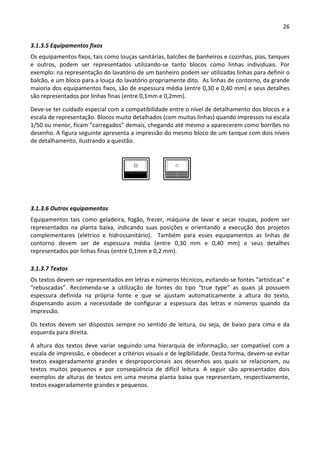 26 
 
3.1.3.5 Equipamentos fixos 
Os equipamentos fixos, tais como louças sanitárias, balcões de banheiros e cozinhas, pias, tanques 
e  outros,  podem  ser  representados  utilizando‐se  tanto  blocos  como  linhas  individuais.  Por 
exemplo: na representação do lavatório de um banheiro podem ser utilizadas linhas para definir o 
balcão, e um bloco para a louça do lavatório propriamente dito.  As linhas de contorno, da grande 
maioria dos equipamentos fixos, são de espessura média (entre 0,30 e 0,40 mm) e seus detalhes 
são representados por linhas finas (entre 0,1mm e 0,2mm).  
Deve‐se ter cuidado especial com a compatibilidade entre o nível de detalhamento dos blocos e a 
escala de representação. Blocos muito detalhados (com muitas linhas) quando impressos na escala 
1/50 ou menor, ficam “carregados” demais, chegando até mesmo a aparecerem como borrões no 
desenho. A figura seguinte apresenta a impressão do mesmo bloco de um tanque com dois níveis 
de detalhamento, ilustrando a questão. 
 
3.1.3.6 Outros equipamentos 
Equipamentos  tais  como  geladeira,  fogão,  frezer,  máquina  de  lavar  e  secar  roupas,  podem  ser 
representados  na  planta  baixa,  indicando  suas  posições  e  orientando  a  execução  dos  projetos 
complementares  (elétrico  e  hidrossanitário).    Também  para  esses  equipamentos  as  linhas  de 
contorno  devem  ser  de  espessura  média  (entre  0,30  mm  e  0,40  mm)  e  seus  detalhes 
representados por linhas finas (entre 0,1mm e 0,2 mm). 
3.1.3.7 Textos 
Os textos devem ser representados em letras e números técnicos, evitando‐se fontes “artísticas” e 
“rebuscadas”.  Recomenda‐se  a  utilização  de  fontes  do  tipo  “true  type”  as  quais  já  possuem 
espessura  definida  na  própria  fonte  e  que  se  ajustam  automaticamente  a  altura  do  texto, 
dispensando  assim  a  necessidade  de  configurar  a  espessura  das  letras  e  números  quando  da 
impressão.  
Os textos devem ser dispostos sempre no sentido de leitura, ou seja, de baixo para cima e da 
esquerda para direita.  
A  altura  dos  textos  deve  variar  seguindo  uma  hierarquia de  informação,  ser  compatível  com  a 
escala de impressão, e obedecer a critérios visuais e de legibilidade. Desta forma, devem‐se evitar 
textos  exageradamente  grandes  e  desproporcionais  aos  desenhos  aos  quais  se  relacionam,  ou 
textos  muitos  pequenos  e  por  conseqüência  de  difícil  leitura.  A  seguir  são  apresentados  dois 
exemplos de alturas de textos em uma mesma planta baixa que representam, respectivamente, 
textos exageradamente grandes e pequenos. 
 
