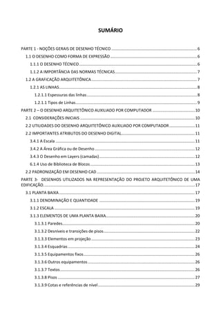 SUMÁRIO 
 
PARTE 1 ‐ NOÇÕES GERAIS DE DESENHO TÉCNICO ............................................................................. 6 
1.1 O DESENHO COMO FORMA DE EXPRESSÃO .............................................................................. 6 
1.1.1 O DESENHO TÉCNICO .......................................................................................................... 6 
1.1.2 A IMPORTÂNCIA DAS NORMAS TÉCNICAS .......................................................................... 7 
1.2 A GRAFICAÇÃO ARQUITETÔNICA ............................................................................................... 7 
1.2.1 AS LINHAS ............................................................................................................................ 8 
1.2.1.1 Espessuras das linhas ................................................................................................... 8 
1.2.1.1 Tipos de Linhas ............................................................................................................. 9 
PARTE 2 – O DESENHO ARQUITETÔNICO AUXILIADO POR COMPUTADOR ...................................... 10 
2.1  CONSIDERAÇÕES INICIAIS ....................................................................................................... 10 
2.2 UTILIDADES DO DESENHO ARQUITETÔNICO AUXILIADO POR COMPUTADOR ....................... 11 
2.2 IMPORTANTES ATRIBUTOS DO DESENHO DIGITAL.................................................................. 11 
3.4.1 A Escala ............................................................................................................................. 11 
3.4.2 A Área Gráfica ou de Desenho .......................................................................................... 12 
3.4.3 O Desenho em Layers (camadas) ...................................................................................... 12 
6.1.4 Uso de Biblioteca de Blocos .............................................................................................. 13 
2.2 PADRONIZAÇÃO EM DESENHO CAD ........................................................................................ 14 
PARTE  3‐    DESENHOS UTILIZADOS  NA  REPRESENTAÇÃO  DO  PROJETO  ARQUITETÔNICO  DE  UMA 
EDIFICAÇÃO. ....................................................................................................................................... 17 
3.1 PLANTA BAIXA .......................................................................................................................... 17 
3.1.1 DENOMINAÇÃO E QUANTIDADE ...................................................................................... 19 
3.1.2 ESCALA .............................................................................................................................. 19 
3.1.3 ELEMENTOS DE UMA PLANTA BAIXA................................................................................ 20 
3.1.3.1 Paredes ....................................................................................................................... 20 
3.1.3.2 Desníveis e transições de pisos .................................................................................. 22 
3.1.3.3 Elementos em projeção ............................................................................................. 23 
3.1.3.4 Esquadrias .................................................................................................................. 24 
3.1.3.5 Equipamentos fixos .................................................................................................... 26 
3.1.3.6 Outros equipamentos ................................................................................................ 26 
3.1.3.7 Textos ......................................................................................................................... 26 
3.1.3.8 Pisos ........................................................................................................................... 27 
3.1.3.9 Cotas e referências de nível ....................................................................................... 29 
 