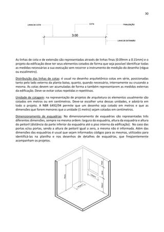 30 
 
 
 
As linhas de cota e de extensão são representadas através de linhas finas (0.09mm a 0.15mm) e o 
projeto da edificação deve ter seus elementos cotados de forma que seja possível identificar todas 
as medidas necessárias a sua execução sem recorrer a instrumento de medição do desenho (régua 
ou escalímetro). 
Distribuição das linhas de cotas: é usual no desenho arquitetônico cotas em série, posicionadas 
tanto pelo lado externo da planta baixa, quanto, quando necessário, internamente ou cruzando a 
mesma. As cotas devem ser acumuladas de forma a também representarem as medidas externas 
da edificação. Deve‐se evitar cotas repetidas e repetitivas. 
Unidade de cotagem: na representação de projetos de arquitetura os elementos usualmente são 
cotados  em  metros  ou  em  centímetros.  Deve‐se  escolher uma  dessas  unidades,  e  adotá‐la  em 
todo  o  projeto.  A  NBR  6492/94  permite  que  um  desenho  seja  cotado  em  metros  e  que  as 
dimensões que forem menores que a unidade (1 metro) sejam cotadas em centímetros. 
Dimensionamento  de  esquadrias:  No  dimensionamento  de  esquadrias  são  representadas  três 
diferentes dimensões, sempre na mesma ordem: largura da esquadria, altura da esquadria e altura 
do peitoril (distância da parte inferior da esquadria até o piso interno da edificação).  No caso das 
portas e/ou portas, sendo a altura de peitoril igual a zero, a mesma não é informada. Além das 
dimensões das esquadrias é usual que sejam informados códigos para as mesmas, utilizados para 
identificá‐las  na  planilha  e  nos  desenhos  de  detalhes  de  esquadrias,  que  freqüentemente 
acompanham os projetos.  
 
 