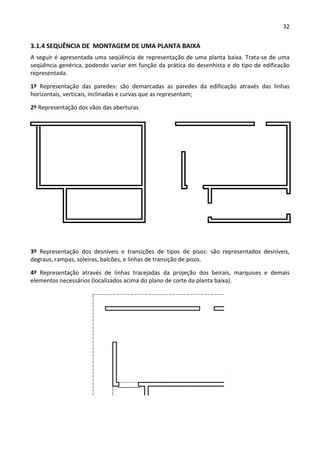 32 
 
3.1.4 SEQUÊNCIA DE  MONTAGEM DE UMA PLANTA BAIXA 
A seguir é apresentada uma seqüência de representação de uma planta baixa. Trata‐se de uma 
seqüência genérica, podendo variar em função da prática do desenhista e do tipo de edificação 
representada.  
1º  Representação  das  paredes:  são  demarcadas  as  paredes  da  edificação  através  das  linhas 
horizontais, verticais, inclinadas e curvas que as representam; 
2º Representação dos vãos das aberturas 
 
3º  Representação  dos  desníveis  e  transições  de  tipos  de  pisos:  são  representados  desníveis, 
degraus, rampas, soleiras, balcões, e linhas de transição de pisos. 
4º  Representação  através  de  linhas  tracejadas  da  projeção  dos  beirais,  marquises  e  demais 
elementos necessários (localizados acima do plano de corte da planta baixa). 
 
 