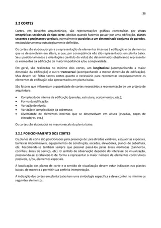 36 
 
3.2 CORTES 
Cortes,  em  Desenho  Arquitetônico,  são  representações  gráficas  constituídos  por  vistas 
ortográficas seccionais do tipo corte, obtidas quando fazemos passar por uma edificação, planos 
secantes e projetantes verticais, normalmente paralelos a um determinado conjunto de paredes, 
em posicionamento estrategicamente definidos. 
Os cortes são elaborados para a representação de elementos internos à edificação e de elementos 
que se desenvolvam em altura, e que, por conseqüência não são representados em planta baixa. 
Seus posicionamentos e orientações (sentido da vista) são determinados objetivando representar 
os elementos da edificação de maior importância e/ou complexidade.   
Em  geral,  são  realizados  no  mínimo  dois  cortes,  um  longitudinal  (acompanhando  a  maior 
dimensão da edificação) e outro transversal (acompanhando a menor dimensão da edificação). 
Mas  devem  ser  feitos  tantos  cortes  quanto  o  necessário  para  representar  inequivocamente  os 
elementos da edificação não apresentados em planta baixa.   
São fatores que influenciam a quantidade de cortes necessários a representação de um projeto de 
arquitetura: 
 Complexidade interna da edificação (paredes, estrutura, acabamentos, etc.); 
 Forma da edificação; 
 Variação de níveis; 
 Variação e complexidade da cobertura; 
 Diversidade  de  elementos  internos  que  se  desenvolvam  em  altura  (escadas,  poços  de 
elevadores, etc.) 
Os cortes são elaborados na mesma escala da planta baixa. 
3.2.1 POSICIONAMENTO DOS CORTES 
Os planos de corte são posicionados pela presença de: pés‐direitos variáveis, esquadrias especiais, 
barreiras impermeáveis, equipamentos de construção, escadas, elevadores, planos de cobertura, 
etc.  Recomenda‐se  também  sempre  que  possível  passá‐los  pelas  áreas  molhadas  (banheiros, 
cozinhas, áreas de serviço, etc). O sentido de observação depende do interesse de visualização, 
procurando‐se estabelecê‐lo de forma a representar o maior número de elementos construtivos 
possíveis, e/ou, elementos especiais.  
A localização dos planos de corte e o sentido de visualização devem estar indicados nas plantas 
baixas, de maneira a permitir sua perfeita interpretação. 
A indicação dos cortes em planta baixa tem uma simbologia específica e deve conter no mínimo os 
seguintes elementos: 
 