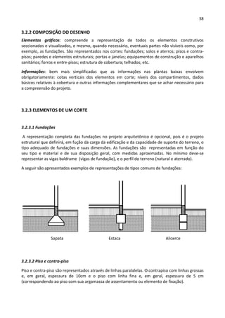 38 
 
3.2.2 COMPOSIÇÃO DO DESENHO 
Elementos  gráficos:  compreende  a  representação  de  todos  os  elementos  construtivos 
seccionados e visualizados, e mesmo, quando necessário, eventuais partes não visíveis como, por 
exemplo, as fundações. São representados nos cortes: fundações; solos e aterros; pisos e contra‐
pisos; paredes e elementos estruturais; portas e janelas; equipamentos de construção e aparelhos 
sanitários; forros e entre‐pisos; estrutura de cobertura; telhados; etc. 
Informações:  bem  mais  simplificadas  que  as  informações  nas  plantas  baixas  envolvem 
obrigatoriamente:  cotas  verticais  dos  elementos  em  corte;  níveis  dos  compartimentos,  dados 
básicos relativos à cobertura e outras informações complementares que se achar necessário para 
a compreensão do projeto. 
 
3.2.3 ELEMENTOS DE UM CORTE 
 
3.2.3.1 Fundações 
 A representação completa das fundações no projeto arquitetônico é opcional, pois é o projeto 
estrutural que definirá, em fução da carga da edificação e da capacidade de suporte do terreno, o 
tipo adequado de fundações e suas dimensões. As fundações são  representadas em função do 
seu  tipo  e  material  e  de  sua  disposição  geral,  com  medidas  aproximadas.  No  mínimo  deve‐se 
representar as vigas baldrame  (vigas de fundação), e o perfil do terreno (natural e aterrado). 
A seguir são apresentados exemplos de representações de tipos comuns de fundações: 
 
 
 
 
 
 
 
 
 
3.2.3.2 Piso e contra‐piso 
Piso e contra‐piso são representados através de linhas paralalelas. O contrapiso com linhas grossas 
e,  em  geral,  espessura  de  10cm  e  o  piso  com  linha  fina  e,  em  geral,  espessura  de  5  cm 
(correspondendo ao piso com sua argamassa de assentamento ou elemento de fixação). 
Sapata  Alicerce Estaca 
 